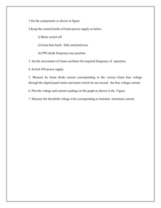 1.Set the components as shown in figure.
2.Keep the control knobs of Gunn power supply as below,
i) Meter switch off
ii) Gunn bias knob –fully anticlockwise
iii) PIN diode frequency-any position.
3. Set the micrometer of Gunn oscillator for required frequency of operation.
4. Switch ON power supply
5. Measure he Gunn diode current corresponding to the various Gunn bias voltage
through the digital panel meter and meter switch do not exceed the bias voltage current.
6. Plot the voltage and current readings on the graph as shown in the Figure.
7. Measure the threshold voltage with corresponding to maintain maximum current.
 