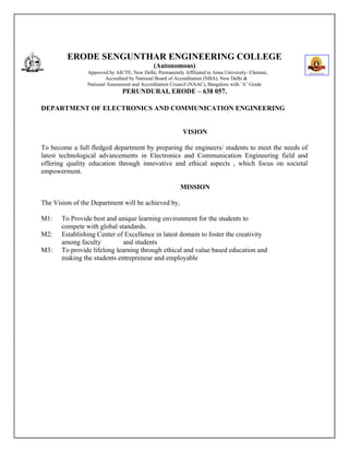 ERODE SENGUNTHAR ENGINEERING COLLEGE
(Autonomous)
Approved by AICTE, New Delhi, Permanently Affiliated to Anna University- Chennai,
Accredited by National Board of Accreditation (NBA), New Delhi &
National Assessment and Accreditation Council (NAAC), Bangalore with ‘A’ Grade
PERUNDURAI, ERODE – 638 057.
DEPARTMENT OF ELECTRONICS AND COMMUNICATION ENGINEERING
VISION
To become a full fledged department by preparing the engineers/ students to meet the needs of
latest technological advancements in Electronics and Communication Engineering field and
offering quality education through innovative and ethical aspects , which focus on societal
empowerment.
MISSION
The Vision of the Department will be achieved by,
M1: To Provide best and unique learning environment for the students to
compete with global standards.
M2: Establishing Center of Excellence in latest domain to foster the creativity
among faculty and students
M3: To provide lifelong learning through ethical and value based education and
making the students entrepreneur and employable
 