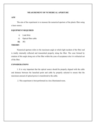 MEASUREMENT OF NUMERICAL APERTURE
AIM
The aim of the experiment is to measure the numerical aperture of the plastic fiber using
a laser source.
EQUIPMENT REQUIRED
i) Link B kit
ii) Optical fiber cable
iii) JIG
THEORY
Numerical aperture refers to the maximum angle at which light incident of the fiber end
is totally internally reflected and transmitted properly along the fiber. The cone formed by
rotation of this angle along axis of the fiber within the cone of acceptance else it is refracted out
of the fiber.
CONSIDERATIONS
1. It is very important that the optical source should be properly aligned with the cable
and distance between the launched point and cable by properly selected to ensure that the
maximum amount of optical power is transferred to the cable.
2. This experiment is best performed in a less illuminated room.
 