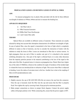 PROPAGATION LOSSES AND BENDING LOSSES IN OPTICAL FIBER
AIM
To measure propagation loss in plastic fiber provided with the lab for three different
wavelength of radiation as 950nm, 660nm and also to measure the bending loss.
APPARATUS REQUIRED
i) Kit Fiber Link-A
ii) 1Mhz Function Generator
iii) 20Mhz Dual Trace Oscilloscope
iv) 1 and 3 meter fiber cable
THEORY
Optical fibers are available in different variety of materials. These materials are usually
selected by taking into account their absorption characteristics for different wavelengths of light.
In case of optical fiber, since the signal is transmitted in the form of light which is completely
different in nature as that of electrons, one has to consider the interaction of matter with the
radiation to study the losses in fiber. Losses are introduced in fiber due to various reasons. As
light propagates from one end of fiber to another end, part of it is absorbed in the material
exhibiting absorption loss. Also part of the light is reflected back or in some other directions
from the impurity particles present in the material contributing to the loss of the signal at the
other end of the fiber. In general terms it is known as propagation loss. Plastic fibers have higher
loss of the order of 180db/km; whenever the condition for angle of incidence of the incident light
is violated the losses are introduced due to refraction of light. This occurs when fiber is subjected
to bending. Lower the radius of curvature more is the loss. Another loss is due to the coupling of
fiber at LED and photodetector ends.
PROCEDURE
1. Slightly unscrew the cap of IR LED SFH 450v.Do not remove the cap from the connector.
Once the cap is loosened, insert the fiber into the cap and assure that the fiber is properly
fixed. Now tighten the cap by screwing it back. Keep pot p8 at minimum position.
2. Make jumper connections as shown in jumper block diagram. Connect the power supply
cables with proper polarity to kit. While connecting this, ensure that the power supply is OFF.
 