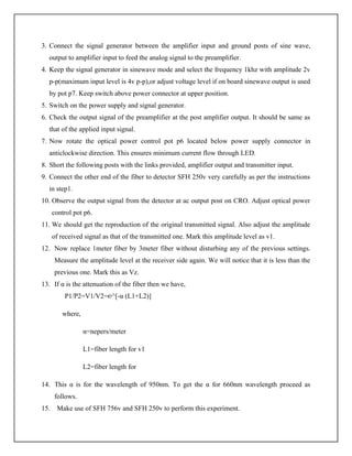 3. Connect the signal generator between the amplifier input and ground posts of sine wave,
output to amplifier input to feed the analog signal to the preamplifier.
4. Keep the signal generator in sinewave mode and select the frequency 1khz with amplitude 2v
p-p(maximum input level is 4v p-p),or adjust voltage level if on board sinewave output is used
by pot p7. Keep switch above power connector at upper position.
5. Switch on the power supply and signal generator.
6. Check the output signal of the preamplifier at the post amplifier output. It should be same as
that of the applied input signal.
7. Now rotate the optical power control pot p6 located below power supply connector in
anticlockwise direction. This ensures minimum current flow through LED.
8. Short the following posts with the links provided, amplifier output and transmitter input.
9. Connect the other end of the fiber to detector SFH 250v very carefully as per the instructions
in step1.
10. Observe the output signal from the detector at ac output post on CRO. Adjust optical power
control pot p6.
11. We should get the reproduction of the original transmitted signal. Also adjust the amplitude
of received signal as that of the transmitted one. Mark this amplitude level as v1.
12. Now replace 1meter fiber by 3meter fiber without disturbing any of the previous settings.
Measure the amplitude level at the receiver side again. We will notice that it is less than the
previous one. Mark this as Vz.
13. If α is the attenuation of the fiber then we have,
P1/P2=V1/V2=℮^[-α (L1+L2)]
where,
α=nepers/meter
L1=fiber length for v1
L2=fiber length for
14. This α is for the wavelength of 950nm. To get the α for 660nm wavelength proceed as
follows.
15. Make use of SFH 756v and SFH 250v to perform this experiment.
 