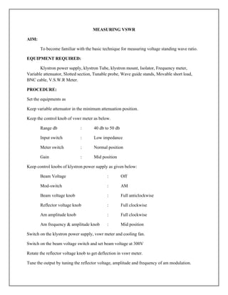 MEASURING VSWR
AIM:
To become familiar with the basic technique for measuring voltage standing wave ratio.
EQUIPMENT REQUIRED:
Klystron power supply, klystron Tube, klystron mount, Isolator, Frequency meter,
Variable attenuator, Slotted section, Tunable probe, Wave guide stands, Movable short load,
BNC cable, V.S.W.R Meter.
PROCEDURE:
Set the equipments as
Keep variable attenuator in the minimum attenuation position.
Keep the control knob of vswr meter as below.
Range db : 40 db to 50 db
Input switch : Low impedance
Meter switch : Normal position
Gain : Mid position
Keep control knobs of klystron power supply as given below:
Beam Voltage : Off
Mod-switch : AM
Beam voltage knob : Full anticlockwise
Reflector voltage knob : Full clockwise
Am amplitude knob : Full clockwise
Am frequency & amplitude knob : Mid position
Switch on the klystron power supply, vswr meter and cooling fan.
Switch on the beam voltage switch and set beam voltage at 300V
Rotate the reflector voltage knob to get deflection in vswr meter.
Tune the output by tuning the reflector voltage, amplitude and frequency of am modulation.
 