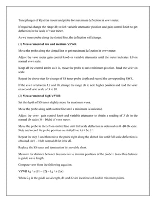 Tune plunger of klystron mount and probe for maximum deflection in vswr meter.
If required change the range db switch variable attenuator position and gain control knob to get
deflection in the scale of vswr meter.
As we move probe along the slotted line, the deflection will change.
(1) Measurement of low and medium VSWR
Move the probe along the slotted line to get maximum deflection in vswr meter.
Adjust the vswr meter gain control knob or variable attenuator until the meter indicates 1.0 on
normal vswr scale.
Keep all the control knobs as it is, move the probe to next minimum position. Read the vswr on
scale.
Repeat the above step for change of SS tuner probe depth and record the corresponding SWR.
If the vswr is between 3.2 and 10, change the range db to next higher position and read the vswr
on second vswr scale of 3 to 10.
(2) Measurement of high VSWR
Set the depth of SS tuner slightly more for maximum vswr.
Move the probe along with slotted line until a minimum is indicated.
Adjust the vswr gain control knob and variable attenuator to obtain a reading of 3 db in the
normal db scale ( 0 – 10db) of vswr meter.
Move the probe to the left on slotted line until full scale deflection is obtained on 0 -10 db scale.
Note and record the probe position on slotted line let it be d1.
Repeat the step 3 and then move the probe right along the slotted line until full scale deflection is
obtained on 0 – 10db normal db let it be d2.
Replace the SS tuner and termination by movable short.
Measure the distance between two successive minima positions of the probe > twice this distance
is guide wave length.
Compute vswr from the following equation.
VSWR λg / π (d1 – d2) = λg / π (Δx)
Where λg is the guide wavelength, d1 and d2 are locatimes of double minimum points.
 