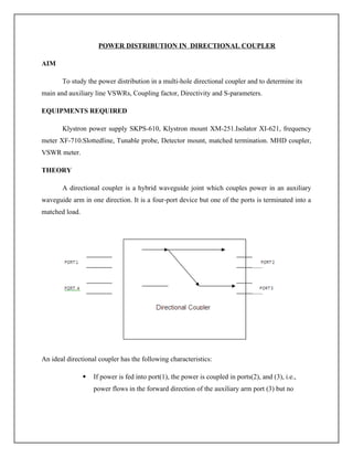 POWER DISTRIBUTION IN DIRECTIONAL COUPLER
AIM
To study the power distribution in a multi-hole directional coupler and to determine its
main and auxiliary line VSWRs, Coupling factor, Directivity and S-parameters.
EQUIPMENTS REQUIRED
Klystron power supply SKPS-610, Klystron mount XM-251.Isolator XI-621, frequency
meter XF-710.Slottedline, Tunable probe, Detector mount, matched termination. MHD coupler,
VSWR meter.
THEORY
A directional coupler is a hybrid waveguide joint which couples power in an auxiliary
waveguide arm in one direction. It is a four-port device but one of the ports is terminated into a
matched load.
An ideal directional coupler has the following characteristics:
 If power is fed into port(1), the power is coupled in ports(2), and (3), i.e.,
power flows in the forward direction of the auxiliary arm port (3) but no
 