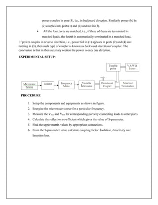 power couples in port (4), i.e., in backward direction. Similarly power fed in
(2) couples into ports(1) and (4) and not in (3).
 All the four ports are matched, i.e., if there of them are terminated in
matched loads, the fourth is automatically terminated in a matched load.
If power couples in reverse direction, i.e., power fed in (1) appears in ports (2) and (4) and
nothing in (3), then such type of coupler is known as backward directional coupler. The
conclusion is that in then auxiliary section the power is only one direction.
EXPERIMENTAL SETUP:
PROCEDURE
1. Setup the components and equipments as shown in figure.
2. Energize the microwave source for a particular frequency.
3. Measure the Vmax and Vmin for corresponding ports by connecting loads to other ports.
4. Calculate the reflection co-efficient which gives the value of S-parameter.
5. Find the upper matrix values by appropriate connections.
6. From the S-parameter value calculate coupling factor, Isolation, directivity and
Insertion loss.
 