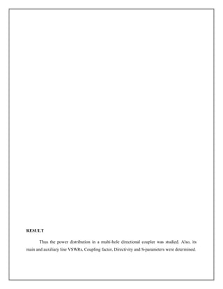 RESULT
Thus the power distribution in a multi-hole directional coupler was studied. Also, its
main and auxiliary line VSWRs, Coupling factor, Directivity and S-parameters were determined.
 