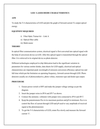 LED / LASER DIODE CHARACTERISTICS
AIM
To study the V-I characteristics of LED and plot the graph of forward current Vs output optical
energy.
EQUIPMNT REQUIRED
i) Fiber Optic Trainer kit – Link A
ii) Optical fiber cable
iii) Multi-meter
THEORY
In optical fiber communication system, electrical signal is first converted into optical signal with
the help of conversion device as LED. After this optical signal is transmitted through the optical
fiber. It is retrieved in its original device as photo detector.
Different technologies employed in chip fabrication lead to the significant variation in
parameters for various emitter diodes, data sheets for LED supply, electrical and optical
characteristics are important peak wavelength of emission conversion efficiency optical rise and
fall time which put the limitation on operating frequency, forward current through LED. Photo
detectors usually are of photoconductive, photo voltaic, transistor type and diode type output.
PROCEDURE
1. Ensure power switch is OFF and make the jumper voltage settings as per the
diagram.
2. Insert the jumper wires in JP16 and JP17 as shown.
3. Connect the ammeter, voltmeter with jumper wire connected to JP16 and JP17.
4. Keep the potentiometer Pco in its maximum position and p9 in minimum. Pco is to
control the flow of current through LED and p9 used to vary amplitude of received
signal at the phototransistor.
5. To get the V-I characteristics of LED, rotate Pco slowly and measure the forward
current ‘I’.
 