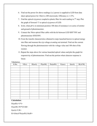 6. Find out the power for above readings (i.e.) power is supplied to LED from data
sheet optical power for 10mA is 200 microwatts. Efficiency is 1.15%.
7. Find the optical o/p power coupled to plastic fiber for each reading in 7th
step. Plot
the graph of forward ‘I’ to optical o/p power of LED.
8. In kit, when p9 is in minimum position 100 ohm of resistance is in series of emitter
and ground of phototransistor.
9. Connect the 30cm optical fiber cable with the kit between LED SHF750V and
phototransistor SFH350V.
10. From the transfer characteristics obtained in steps launched known in optical energy
into fiber and measure the o/p voltage at analog out terminal. Find out the current
flowing through the phototransistor with the voltage value and 100 ohm of the
resistor.
11. Repeat the steps above for various launched optical values and plot the graph for
responsivity of phototransistor. Find out the portion where detector response is
linear.
Tabulation:
S.No. Vf(v) If(mA) Pi(mW) Po(mW) V(mv) I(mA) R(A/W)
Calculation:
Pi(mW)=V*I=
Po(mW)=Pi*Vf/100=
I(mA)=V/R=
R=0.8mA*Po(mW)/10uW=
 