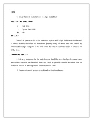 AIM
To Study the mode characteristics of Single mode fiber
EQUIPMENT REQUIRED
iv) Link B kit
v) Optical fiber cable
vi) JIG
THEORY
Numerical aperture refers to the maximum angle at which light incident of the fiber end
is totally internally reflected and transmitted properly along the fiber. The cone formed by
rotation of this angle along axis of the fiber within the cone of acceptance else it is refracted out
of the fiber.
CONSIDERATIONS
1. It is very important that the optical source should be properly aligned with the cable
and distance between the launched point and cable by properly selected to ensure that the
maximum amount of optical power is transferred to the cable.
2. This experiment is best performed in a less illuminated room.
 