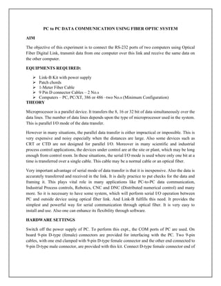 PC to PC DATA COMMUNICATION USING FIBER OPTIC SYSTEM
AIM
The objective of this experiment is to connect the RS-232 ports of two computers using Optical
Fiber Digital Link, transmit data from one computer over this link and receive the same data on
the other computer.
EQUIPMENTS REQUIRED:
 Link-B Kit with power supply
 Patch chords
 1-Meter Fiber Cable
 9 Pin D connector Cables – 2 No.s
 Computers – PC, PC/XT, 386 or 486 –two No.s (Minimum Configuration)
THEORY
Microprocessor is a parallel device. It transfers the 8, 16 or 32 bit of data simultaneously over the
data lines. The number of data lines depends upon the type of microprocessor used in the system.
This is parallel I/O mode of the data transfer.
However in many situations, the parallel data transfer is either impractical or impossible. This is
very expensive and noisy especially when the distances are large. Also some devices such as
CRT or CTD are not designed for parallel I/O. Moreover in many scientific and industrial
process control applications, the devices under control are at the site or plant, which may be long
enough from control room. In these situations, the serial I/O mode is used where only one bit at a
time is transferred over a single cable. This cable may be a normal cable or an optical fiber.
Very important advantage of serial mode of data transfer is that it is inexpensive. Also the data is
accurately transferred and received in the link. It is daily practice to put checks for the data and
framing it. This plays vital role in many applications like PC-to-PC data communication,
Industrial Process controls, Robotics, CNC and DNC (Distributed numerical control) and many
more. So it is necessary to have some system, which will perform serial I/O operation between
PC and outside device using optical fiber link. And Link-B fulfills this need. It provides the
simplest and powerful way for serial communication through optical fiber. It is very easy to
install and use. Also one can enhance its flexibility through software.
HARDWARE SETTINGS
Switch off the power supply of PC. To perform this expt., the COM ports of PC are used. On
board 9-pin D-type (female) connectors are provided for interfacing with the PC. Two 9-pin
cables, with one end clamped with 9-pin D-type female connector and the other end connected to
9-pin D-type male connector, are provided with this kit. Connect D-type female connector end of
 