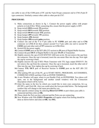 one cable to one of the COM ports of PC and the 9-pin D-type connector end to CN6 (9-pin D
type connector). Similarly connect other cable to other port & CN7.
PROCEDURE:
1. Make connections as shown in fig 1. Connect the power supply cables with proper
polarity to Link-B Kit. While connecting this, ensure that the power supply is OFF.
2. Keep switch SW8 towards TX position.
3. Keep switch SW9 towards TX1 position.
4. Keep switch SW10 towards TTL position.
5. Keep Jumper JP5 towards +5V position.
6. Keep Jumpers JP6 shorted.
7. Keep Jumper JP8 towards pulse position.
8. Connect one end of the 9 to 9 pin cable to PC COM1 port and other end to CN6
connector on LINK-B kit then connect second 9 to 9 pin cable one end to second PC
COM1 port and other end to CN7 connector on LINK-B kit.
9. Switch ON the power supply.
10. Connect COM1 post on the KIT (RS-232 section) to IN post of Digital Buffer Section.
11. Connect the post OUT of Digital Buffer to the post TX IN of Transmitter.
12. Slightly unscrew the cap of LED SFH756V (660 nm) on kit. Do not remove the cap from
the connector. Once the cap is loosened, insert the one-meter fiber into the cap. Now tight
the cap by screwing it back.
13. Slightly unscrew the cap of RX1 Photo Transistor with TTL logic output SFH551V. Do
not remove the cap from the connector. Once the cap is loosened, insert the other end of
fiber into the cap. Now tighten the cap by screwing it back.
14. Connect TTL OUT post of Receiver Section to COM2 post on the KIT (RS 232
section).
15. After putting ON one of the PC, go to START MENU, PROGRAMS, ACCESSORIES,
COMMUNICATION and then Click on HYPER TERMINAL.
16. A new Window will open, where in you Double Click on HYPERTRM, Two idows will
open, one at the background and another (small window) with itle Connection
Description which will be Active.
17. Enter the name in the box by which you would like to store your connection, for e.g.
(PC2PC), and Click OK. Also you could select the Icon provided below. The background
window title will change to the name provided by you.
18. Then specify connect using: by selecting Direct to COM1 or port where your cable is
connected and then click on OK.
19. Please check the Port you have selected and the Ports you are connecting.
20. Now Window with Title COM 1 Properties will appear where Port Setting should be
done as shown below and click on OK. See FIG.
 