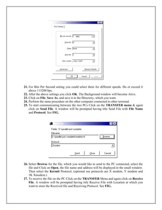 21. For Bits Per Second setting you could select them for different speeds. Do ot exceed it
above 115200 bps.
22. After the above settings you click OK. The Background window will become Ative.
23. Click on File, Save As, and save it in the Directory, which you want.
24. Perform the same procedure on the other computer connected to other terminal.
25. To start communicating between the two PCs Click on the TRANSFER menu & again
click on Send File. A window will be prompted having title Send File with File Name
and Protocol. See FIG.
26. Select Browse for the file, which you would like to send to the PC connected, select the
file and Click on Open, the file name and address will be displayed in the small window.
Then select the Kermit Protocol, (optional use protocols are X modem, Y modem and
1K Xmodem.)
27. To receive the file on the PC Click on the TRANSFER Menu and again click on Receive
File. A window will be prompted having title Receive File with Location at which you
want to store the Received file and Receiving Protocol. See FIG.
 