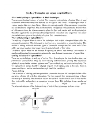 Study of Connector and splicer in optical fibers
What is the Splicing of Optical Fibers & Their Techniques
To overcome the disadvantages of optical fiber connectors, the splicing of optical fibers is used
to maintain permanent connections between the two optical fiber cables. The fiber optic cables of
various lengths like more than 5kms, 10kms, etc., are not capable of the permanent connection
and can’t run for a longer run. And also not suitable for repeated connections and disconnection
of cable connections. So, it is necessary to splice the fiber optic cables with two lengths to join
the cables together that can provide sufficient permanent connection for a longer run. This article
gives a brief description of the splicing of optical fiber cables and types.
What is the Splicing of Optical Fibers?
The splicing of optical fibers is one of the techniques used to join two optical fiber cables for
permanent connection. This technique is also known as termination or connecterization. This
method is mostly preferred when two types of cables (for example 48-fiber cable and 12-fiber
cable) are joined together for a longer run with a single length of fiber cable.
The buried optical fiber can be restored by splicing of optical fiber method. This method is
mainly used in optical communication networks for long-distance transmission of signals/data.
Splicing Techniques of Optical Fibers
There are two techniques in splicing of optical fibers depending on the insertion loss, cost, and
performance characteristics. They are fusion splicing and mechanical splicing. The mechanical
splicing is again divided into two types such as V-grooved splicing and elastic-tube splicing. The
two optical fiber cables should be aligned properly while splicing and at the same time its
geometrical factors and the mechanical strength should be considered.
Fusion Splicing
This technique of splicing gives the permanent connection between the two optical fiber cables
and gives a longer life with less attenuation. The two cores of fiber cables are joined or fused
electrically or thermally. That means an electric device or an electrical arc is used to fuse the two
fiber optic cables and produces a connection between them. This technique is very costly and
works for a longer period.
The schematic diagram of the fusion splicing of optical fiber technology is shown below.
 