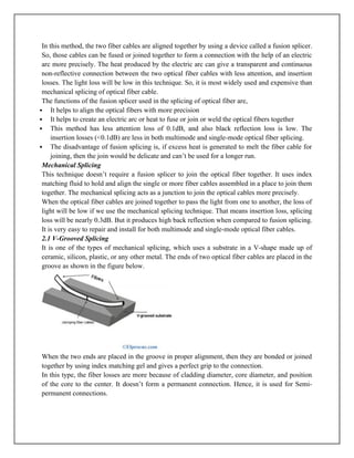 In this method, the two fiber cables are aligned together by using a device called a fusion splicer.
So, those cables can be fused or joined together to form a connection with the help of an electric
arc more precisely. The heat produced by the electric arc can give a transparent and continuous
non-reflective connection between the two optical fiber cables with less attention, and insertion
losses. The light loss will be low in this technique. So, it is most widely used and expensive than
mechanical splicing of optical fiber cable.
The functions of the fusion splicer used in the splicing of optical fiber are,
 It helps to align the optical fibers with more precision
 It helps to create an electric arc or heat to fuse or join or weld the optical fibers together
 This method has less attention loss of 0.1dB, and also black reflection loss is low. The
insertion losses (<0.1dB) are less in both multimode and single-mode optical fiber splicing.
 The disadvantage of fusion splicing is, if excess heat is generated to melt the fiber cable for
joining, then the join would be delicate and can’t be used for a longer run.
Mechanical Splicing
This technique doesn’t require a fusion splicer to join the optical fiber together. It uses index
matching fluid to hold and align the single or more fiber cables assembled in a place to join them
together. The mechanical splicing acts as a junction to join the optical cables more precisely.
When the optical fiber cables are joined together to pass the light from one to another, the loss of
light will be low if we use the mechanical splicing technique. That means insertion loss, splicing
loss will be nearly 0.3dB. But it produces high back reflection when compared to fusion splicing.
It is very easy to repair and install for both multimode and single-mode optical fiber cables.
2.1 V-Grooved Splicing
It is one of the types of mechanical splicing, which uses a substrate in a V-shape made up of
ceramic, silicon, plastic, or any other metal. The ends of two optical fiber cables are placed in the
groove as shown in the figure below.
When the two ends are placed in the groove in proper alignment, then they are bonded or joined
together by using index matching gel and gives a perfect grip to the connection.
In this type, the fiber losses are more because of cladding diameter, core diameter, and position
of the core to the center. It doesn’t form a permanent connection. Hence, it is used for Semi-
permanent connections.
 