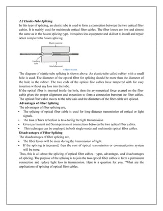 2.2 Elastic-Tube Splicing
In this type of splicing, an elastic tube is used to form a connection between the two optical fiber
cables. It is mainly used for multimode optical fiber cables. The fiber losses are low and almost
the same as in the fusion splicing type. It requires less equipment and skillset to install and repair
when compared to fusion splicing.
The diagram of elastic-tube splicing is shown above. An elastic-tube called rubber with a small
hole is used. The diameter of the optical fiber for splicing should be more than the diameter of
the hole in the rubber. The two ends of the optical fine cables have tampered with for easy
insertion without any loss into the tube.
If the optical fiber is inserted inside the hole, then the asymmetrical force exerted on the fiber
cable gives the proper alignment and expansion to form a connection between the fiber cables.
The optical fiber cable moves to the tube axis and the diameters of the fiber cable are spliced.
Advantages of Fiber Splicing
The advantages of fiber splicing are,
 The splicing of optical fiber cable is used for long-distance transmission of optical or light
signals.
 The loss of back reflection is less during the light transmission
 Gives permanent and Semi-permanent connections between the two optical fiber cables.
 This technique can be employed in both single-mode and multimode optical fiber cables.
Disadvantages of Fiber Splicing
The disadvantages of fiber splicing are,
 The fiber losses will be more during the transmission of light.
 If the splicing is increased, then the cost of optical transmission or communication system
will be more.
Thus, this is all about the splicing of optical fiber cables– types, advantages, and disadvantages
of splicing. The purpose of the splicing is to join the two optical fiber cables to form a permanent
connection and reduce light loss in transmission. Here is a question for you, “What are the
applications of splicing of optical fiber cables.
 