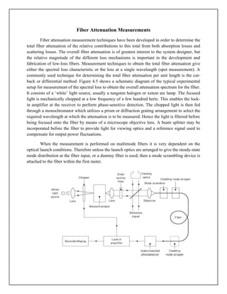 Fiber Attenuation Measurements
Fiber attenuation measurement techniques have been developed in order to determine the
total fiber attenuation of the relative contributions to this total from both absorption losses and
scattering losses. The overall fiber attenuation is of greatest interest to the system designer, but
the relative magnitude of the different loss mechanisms is important in the development and
fabrication of low-loss fibers. Measurement techniques to obtain the total fiber attenuation give
either the spectral loss characteristic or the loss at a single wavelength (spot measurement). A
commonly used technique for determining the total fiber attenuation per unit length is the cut-
back or differential method. Figure 4.5 shows a schematic diagram of the typical experimental
setup for measurement of the spectral loss to obtain the overall attenuation spectrum for the fiber.
It consists of a ‘white’ light source, usually a tungsten halogen or xenon are lamp. The focused
light is mechanically chopped at a low frequency of a few hundred hertz. This enables the lock-
in amplifier at the receiver to perform phase-sensitive detection. The chopped light is then fed
through a monochromator which utilizes a prism or diffraction grating arrangement to select the
required wavelength at which the attenuation is to be measured. Hence the light is filtered before
being focused onto the fiber by means of a microscope objective lens. A beam splitter may be
incorporated before the fiber to provide light for viewing optics and a reference signal used to
compensate for output power fluctuations.
When the measurement is performed on multimode fibers it is very dependent on the
optical launch conditions. Therefore unless the launch optics are arranged to give the steady-state
mode distribution at the fiber input, or a dummy fiber is used, then a mode scrambling device is
attached to the fiber within the first meter.
 