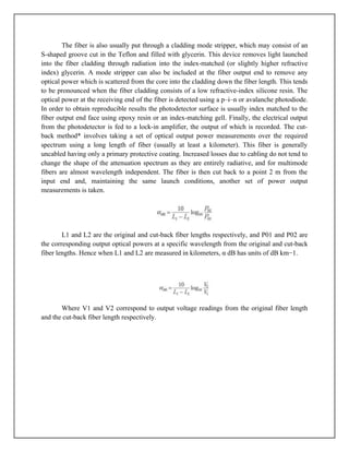 The fiber is also usually put through a cladding mode stripper, which may consist of an
S-shaped groove cut in the Teflon and filled with glycerin. This device removes light launched
into the fiber cladding through radiation into the index-matched (or slightly higher refractive
index) glycerin. A mode stripper can also be included at the fiber output end to remove any
optical power which is scattered from the core into the cladding down the fiber length. This tends
to be pronounced when the fiber cladding consists of a low refractive-index silicone resin. The
optical power at the receiving end of the fiber is detected using a p–i–n or avalanche photodiode.
In order to obtain reproducible results the photodetector surface is usually index matched to the
fiber output end face using epoxy resin or an index-matching gell. Finally, the electrical output
from the photodetector is fed to a lock-in amplifier, the output of which is recorded. The cut-
back method* involves taking a set of optical output power measurements over the required
spectrum using a long length of fiber (usually at least a kilometer). This fiber is generally
uncabled having only a primary protective coating. Increased losses due to cabling do not tend to
change the shape of the attenuation spectrum as they are entirely radiative, and for multimode
fibers are almost wavelength independent. The fiber is then cut back to a point 2 m from the
input end and, maintaining the same launch conditions, another set of power output
measurements is taken.
L1 and L2 are the original and cut-back fiber lengths respectively, and P01 and P02 are
the corresponding output optical powers at a specific wavelength from the original and cut-back
fiber lengths. Hence when L1 and L2 are measured in kilometers, α dB has units of dB km−1.
Where V1 and V2 correspond to output voltage readings from the original fiber length
and the cut-back fiber length respectively.
 