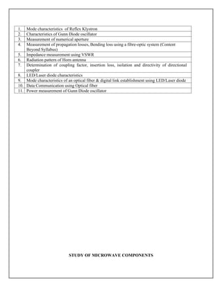 1. Mode characteristics of Reflex Klystron
2. Characteristics of Gunn Diode oscillator
3. Measurement of numerical aperture
4. Measurement of propagation losses, Bending loss using a fibre-optic system (Content
Beyond Syllabus)
5. Impedance measurement using VSWR
6. Radiation pattern of Horn antenna
7. Determination of coupling factor, insertion loss, isolation and directivity of directional
coupler
8. LED/Laser diode characteristics
9. Mode characteristics of an optical fiber & digital link establishment using LED/Laser diode
10. Data Communication using Optical fiber
11. Power measurement of Gunn Diode oscillator
STUDY OF MICROWAVE COMPONENTS
 