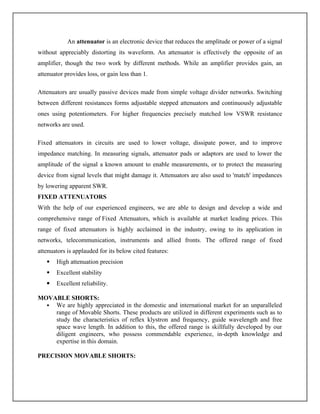 An attenuator is an electronic device that reduces the amplitude or power of a signal
without appreciably distorting its waveform. An attenuator is effectively the opposite of an
amplifier, though the two work by different methods. While an amplifier provides gain, an
attenuator provides loss, or gain less than 1.
Attenuators are usually passive devices made from simple voltage divider networks. Switching
between different resistances forms adjustable stepped attenuators and continuously adjustable
ones using potentiometers. For higher frequencies precisely matched low VSWR resistance
networks are used.
Fixed attenuators in circuits are used to lower voltage, dissipate power, and to improve
impedance matching. In measuring signals, attenuator pads or adaptors are used to lower the
amplitude of the signal a known amount to enable measurements, or to protect the measuring
device from signal levels that might damage it. Attenuators are also used to 'match' impedances
by lowering apparent SWR.
FIXED ATTENUATORS
With the help of our experienced engineers, we are able to design and develop a wide and
comprehensive range of Fixed Attenuators, which is available at market leading prices. This
range of fixed attenuators is highly acclaimed in the industry, owing to its application in
networks, telecommunication, instruments and allied fronts. The offered range of fixed
attenuators is applauded for its below cited features:
 High attenuation precision
 Excellent stability
 Excellent reliability.
MOVABLE SHORTS:
 We are highly appreciated in the domestic and international market for an unparalleled
range of Movable Shorts. These products are utilized in different experiments such as to
study the characteristics of reflex klystron and frequency, guide wavelength and free
space wave length. In addition to this, the offered range is skillfully developed by our
diligent engineers, who possess commendable experience, in-depth knowledge and
expertise in this domain.
PRECISION MOVABLE SHORTS:
 