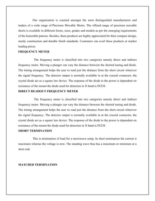 Our organization is counted amongst the most distinguished manufacturers and
traders of a wide range of Precision Movable Shorts. The offered range of precision movable
shorts is available in different forms, sizes, grades and models as per the emerging requirements
of the honorable patrons. Besides, these products are highly appreciated for their compact design,
sturdy construction and durable finish standards. Customers can avail these products at market
leading prices.
FREQUENCY METER
The frequency meter is classified into two categories namely direct and indirect
frequency meter. Moving a plunger can vary the distance between the shorted tuning and diode.
The timing arrangement helps the user to read just the distance from the short circuit wherever
the signal frequency. The detector output is normally available in at the coaxial connector, the
crystal diode act as a square law device. The response of the diode to the power is dependent on
resistance of the mount the diode used for detection in X band is IN238.
DIRECT READOUT FREQUENCY METER
The frequency meter is classified into two categories namely direct and indirect
frequency meter. Moving a plunger can vary the distance between the shorted tuning and diode.
The timing arrangement helps the user to read just the distance from the short circuit wherever
the signal frequency. The detector output is normally available in at the coaxial connector, the
crystal diode act as a square law device. The response of the diode to the power is dependent on
resistance of the mount the diode used for detection in X band is IN238.
SHORT TERMINATION
This is termination of load for a microwave setup. In short termination the current is
maximum whereas the voltage is zero. The standing wave thus has a maximum or minimum at a
short end.
MATCHED TERMINATION
 