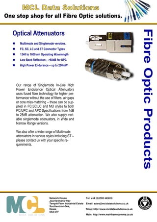Fibre Optic Products
Optical Attenuators
    Multimode and Singlemode versions.
    FC, SC, LC and ST Connector Types
    1240 to 1600 nm Operating Wavelength
    Low Back Reflection – >50dB for UPC
   High Power Endurance – up to 200mW




 Our range of Singlemode In-Line High
 Power Endurance Optical Attenuators
 uses fused fibre technology for higher per-
 formance without the use of filters, air gaps
 or core miss-matching – these can be sup-
 plied in FC,SC,LC and MU styles to both
 PC/UPC and APC Specifications from 1dB
 to 25dB attenuation. We also supply vari-
 able singlemode attenuators, in Wide and
 Narrow Range versions.

 We also offer a wide range of Multimode
 attenuators in various styles including ST –
 please contact us with your specific re-
 quirements.




                          Network House                   Tel: +44 (0)1702 443810
                          Journeymans Way
                          Temple Farm Industrial Estate   Email: sales@mcldatasolutions.co.uk
                          Southend-on-Sea,
                          Essex                           Shop: http://www.mcldatasolutions.co.uk
                          SS2 5TF
                                                          Main: http://www.mainframecomms.co.uk
 