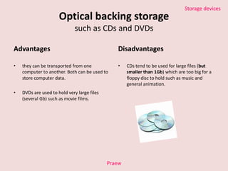 Optical backing storagesuch as CDs and DVDs Advantages they can be transported from one computer to another. Both can be used to store computer data. DVDs are used to hold very large files (several Gb) such as movie films. Disadvantages CDs tend to be used for large files (butsmaller than 1Gb) which are too big for a floppy disc to hold such as music and general animation. Praew 
