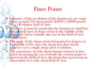 Finer PointsEstimates of the resolution of the human eye are some where around 576 mega pixels (24000 x 24000 pixels) for a 120 degree field of view. 
