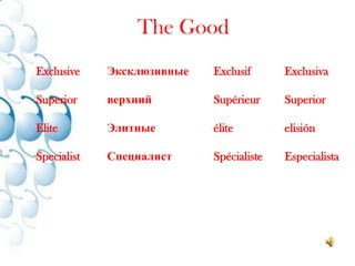 The GoodExclusive 	Эксклюзивные 	Exclusif 	ExclusivaSuperior	верхний 		Supérieur 	SuperiorElite		Элитные 		élite 		elisiónSpecialist	Специалист 		Spécialiste 	Especialista