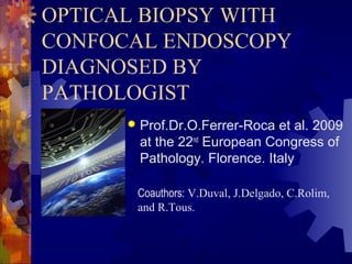 OPTICAL BIOPSY WITH
CONFOCAL ENDOSCOPY
DIAGNOSED BY
PATHOLOGIST
 Prof.Dr.O.Ferrer-Roca et al. 2009
at the 22nd
European Congress of
Pathology. Florence. Italy
Coauthors: V.Duval, J.Delgado, C.Rolim,
and R.Tous.
 