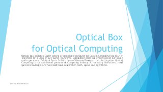 Optical Box
for Optical Computing
Optical Box operated under control of embedded computer for Optical Computing like Fourier
Transform by a Lens or 2D Fourier Transform. Calculation price (or energy power per single
math operation) of Optical Box is 5-10% or less of Discrete Processor calculation price. Optical
Computing is not a universal panacea of Computing Industry. It has many limitations, need
special knowledge, and need additional research in math, optics and algorithms.
DMITRY@PROTOPOPOV.RU 1
 