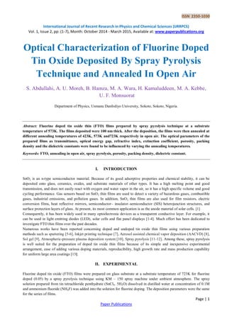 ISSN 2350-1030
International Journal of Recent Research in Physics and Chemical Sciences (IJRRPCS)
Vol. 1, Issue 2, pp: (1-7), Month: October 2014 - March 2015, Available at: www.paperpublications.org
Page | 1
Paper Publications
Optical Characterization of Fluorine Doped
Tin Oxide Deposited By Spray Pyrolysis
Technique and Annealed In Open Air
S. Abdullahi, A. U. Moreh, B. Hamza, M. A. Wara, H. Kamaluddeen, M. A. Kebbe,
U. F. Monsuorat
Department of Physics, Usmanu Danfodiyo University, Sokoto, Sokoto, Nigeria.
Abstract: Fluorine doped tin oxide thin (FTO) films prepared by spray pyrolysis technique at a substrate
temperature of 573K. The films deposited were 100 nm thick. After the deposition, the films were then annealed at
different annealing temperatures of 423K, 573K and723K respectively in open air. The optical parameters of the
prepared films as transmittance, optical energy gap, refractive index, extinction coefficient, porosity, packing
density and the dielectric constants were found to be influenced by varying the annealing temperatures.
Keywords: FTO, annealing in open air, spray pyrolysis, porosity, packing density, dielectric constant.
I. INTRODUCTION
SnO2 is an n-type semiconductor material. Because of its good adsorptive properties and chemical stability, it can be
deposited onto glass, ceramics, oxides, and substrate materials of other types. It has a high melting point and good
transmission, and does not easily react with oxygen and water vapor in the air, so it has a high specific volume and good
cycling performance. Gas sensors based on SnO2 thin films are used to detect a variety of hazardous gases, combustible
gases, industrial emissions, and pollution gases. In addition, SnO2 thin films are also used for film resistors, electric
conversion films, heat reflective mirrors, semiconductor– insulator–semiconductor (SIS) heterojunction structures, and
surface protection layers of glass. At present, its most common application is as the anode material of solar cells. [1]
Consequently, it has been widely used in many optoelectronic devices as a transparent conductive layer. For example, it
can be used in light emitting diodes (LED), solar cells and flat panel displays [1-4]. Much effort has been dedicated to
investigate FTO thin films over the past decades.
Numerous works have been reported concerning doped and undoped tin oxide thin films using various preparation
methods such as sputtering [5-6], Inkjet printing technique [7], Aerosol assisted chemical vapor deposition (AACVD) [8],
Sol gel [9], Atmospheric-pressure plasma deposition system [10], Spray pyrolysis [11-12]. Among these, spray pyrolysis
is well suited for the preparation of doped tin oxide thin films because of its simple and inexpensive experimental
arrangement, ease of adding various doping materials, reproducibility, high growth rate and mass production capability
for uniform large area coatings [13].
II. EXPERIMENTAL
Fluorine doped tin oxide (FTO) films were prepared on glass substrate at a substrate temperature of 723K for fluorine
doped (0.05) by a spray pyrolysis technique using KM – 150 spray machine under ambient atmosphere. The spray
solution prepared from tin tetrachloride penthydrate (SnCl4. 5H2O) dissolved in distilled water at concentration of 0.1M
and ammonium fluoride (NH4F) was added into the solution for fluorine doping. The deposition parameters were the same
for the series of films.
 