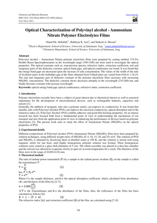 Chemistry and Materials Research www.iiste.org
ISSN 2224- 3224 (Print) ISSN 2225- 0956 (Online)
Vol.3 No.9, 2013
84
Optical Characterization of Polyvinyl alcohol - Ammonium
Nitrate Polymer Electrolytes Films
Omed Gh. Abdullah1*
, Bakhtyar K. Aziz2
, and Sarkawt A. Hussen1
1
Physics Department, School of Science, University of Sulaimani, Iraq. *
omed.abdullah@univsul.net
2
Chemistry Department, School of Science, University of Sulaimani, Iraq.
Abstract
Polyvinyl alcohol – Ammonium Nitrate polymer electrolyte films were prepared by casting method. UV-Vis
Double Beam Spectrophotometer in the wavelength range (190-1100) nm were used to investigate the optical
properties. The optical constants such us, transmission spectra, refractive index, extinction coefficient, real and
imaginary parts of the dielectric constant, optical band gaps, and optical conductance are found. It was found that
the energy band gaps are decreased upon the increase of salts concentration. The values of the width of the tails
of localized states in the forbidden gap of the films obtained from Urbach plots are varied from 0.64 to 1.16 eV.
The real and imaginary part of dielectric constant of the polymer electrolyte films increases with increasing
NH4NO3 concentration. The dielectric constant shows decreases abruptly in the wavelength (235-260) nm, and
finally becomes constant with increase wavelength.
Keywords: optical energy band gap; optical conductance; refractive index; extinction coefficient.
1. Introduction
Polymer electrolytes recently have been a subject of great interest due to theoretical interest as well as practical
importance for the development of electrochemical devices, such as rechargeable batteries, capacitors and
sensors [1].
Generally, the addition of inorganic salts into a polymer matrix can improve its conductivity. It was found that
metallic salts with Polyvinyl Alcohol (PVA) can improve the electrical conductivity, optical absorption and of the
refractive index [2]. Polyvinyl Alcohol (PVA) exhibits adhesive and good film-forming properties. So an intense
research has been focused both from a fundamental point of view in understanding the mechanism of ion
transport and also from the application point of view in enhancing the performance of devices based on polymer
electrolytes [3]. The present work aims to study the effect of Ammonium Nitrate (NH4NO3) on the optical
properties of PVA.
2. Experimental details
Different compositions of Polyvinyl alcohol (PVA) Ammonium Nitrate (NH4NO3) films have been prepared by
solution techniques, using different weight ratios of NH4NO3 (0, 5, 10, 15, 20, and 25) wt%. The solution of PVA
and NH4NO3 is obtained by dissolving them in distilled water at 350 K, and the solution is stirred well using
magnetic stirrer for one hour, until highly homogenous polymer solution was formed. These homogenous
solutions were casted in a glass dish (diameter of 5 cm). The whole assembly was placed in a dust free chamber
and the solvent was allowed to evaporate slowly in open air at room temperature for a week. The thickness of the
films were in the range of (0.045-0.10) mm.
3. Theoretical method
The ratio of radiant power transmitted ( ) by a sample to the radiant power incident ( ) on the sample is called
the transmittance :
but,
Where is the sample thickness, and is the optical absorption coefficient, which calculated from absorbance
( ), and thickness of the films by [4, 5]:
If is the Transmittance and is the absorbance of the films, then, the reflectance of the films has been
calculated as follows [6]:
The refractive index , and extinction coefficient ,of the film, are calculated using [7, 8]:
 