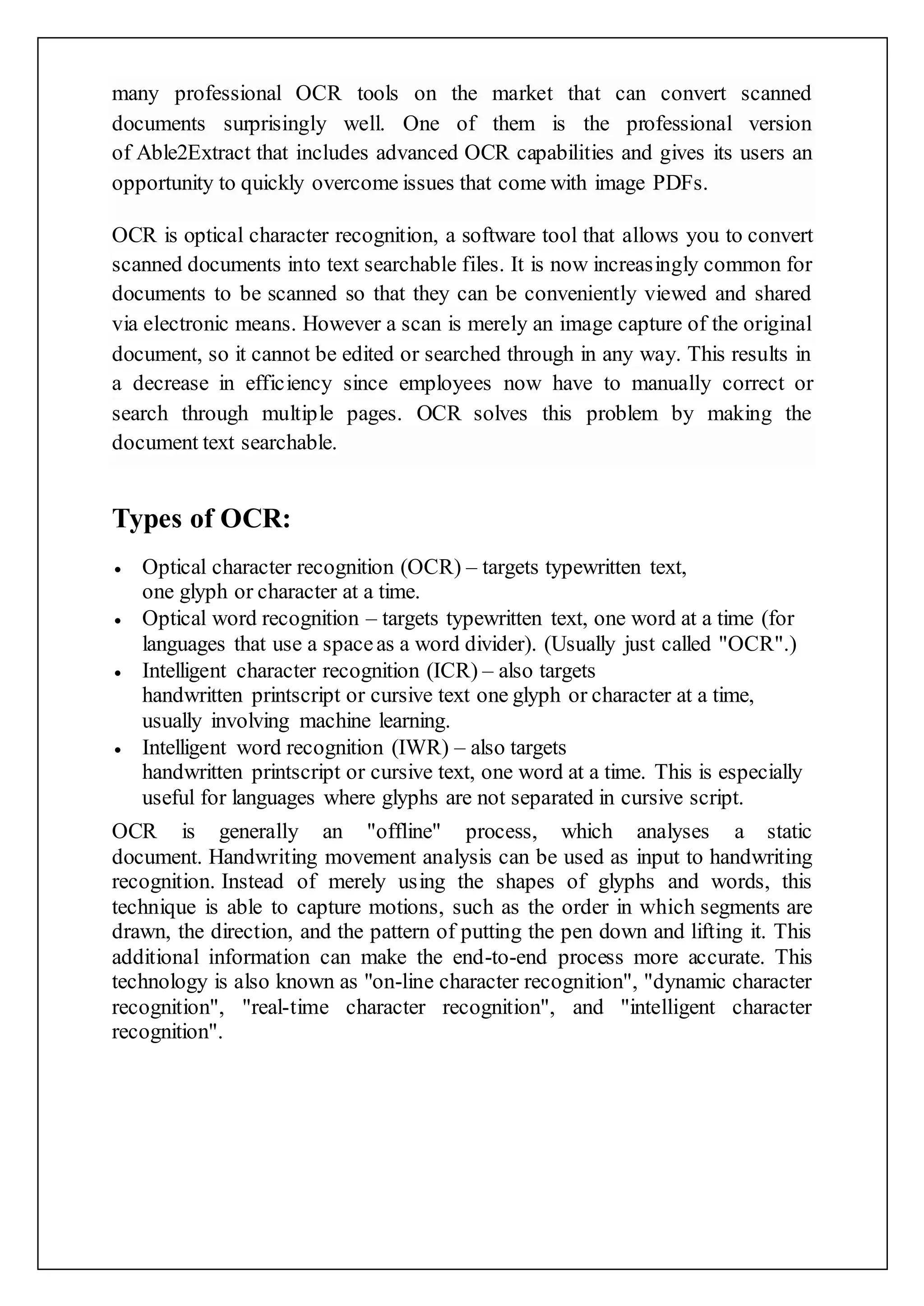 many professional OCR tools on the market that can convert scanned
documents surprisingly well. One of them is the professional version
of Able2Extract that includes advanced OCR capabilities and gives its users an
opportunity to quickly overcome issues that come with image PDFs.
OCR is optical character recognition, a software tool that allows you to convert
scanned documents into text searchable files. It is now increasingly common for
documents to be scanned so that they can be conveniently viewed and shared
via electronic means. However a scan is merely an image capture of the original
document, so it cannot be edited or searched through in any way. This results in
a decrease in efficiency since employees now have to manually correct or
search through multiple pages. OCR solves this problem by making the
document text searchable.
Types of OCR:
 Optical character recognition (OCR) – targets typewritten text,
one glyph or character at a time.
 Optical word recognition – targets typewritten text, one word at a time (for
languages that use a spaceas a word divider). (Usually just called "OCR".)
 Intelligent character recognition (ICR) – also targets
handwritten printscript or cursive text one glyph or character at a time,
usually involving machine learning.
 Intelligent word recognition (IWR) – also targets
handwritten printscript or cursive text, one word at a time. This is especially
useful for languages where glyphs are not separated in cursive script.
OCR is generally an "offline" process, which analyses a static
document. Handwriting movement analysis can be used as input to handwriting
recognition. Instead of merely using the shapes of glyphs and words, this
technique is able to capture motions, such as the order in which segments are
drawn, the direction, and the pattern of putting the pen down and lifting it. This
additional information can make the end-to-end process more accurate. This
technology is also known as "on-line character recognition", "dynamic character
recognition", "real-time character recognition", and "intelligent character
recognition".
 