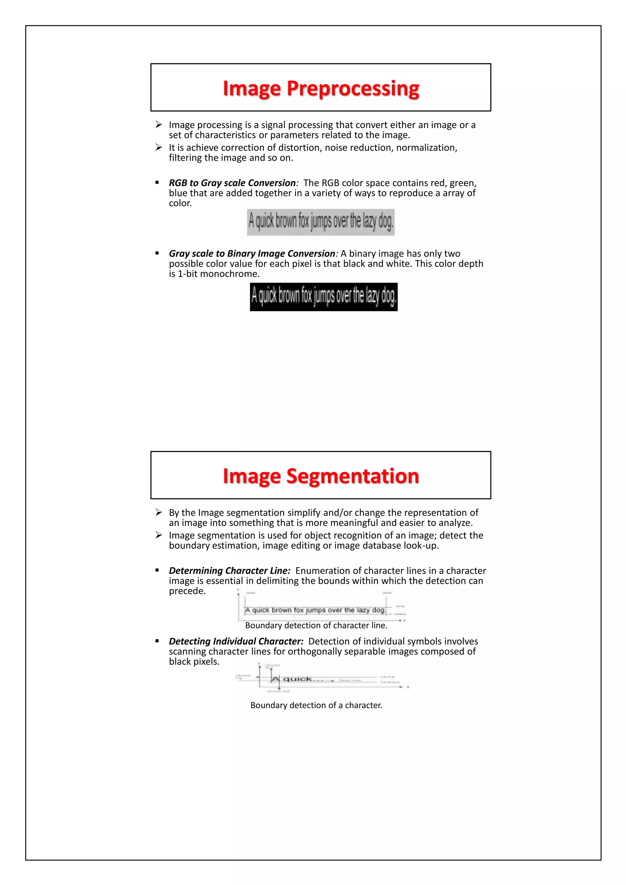 Image Preprocessing
 Image processing is a signal processing that convert either an image or a
set of characteristics or parameters related to the image.
 It is achieve correction of distortion, noise reduction, normalization,
filtering the image and so on.
 RGB to Gray scale Conversion: The RGB color space contains red, green,
blue that are added together in a variety of ways to reproduce a array of
color.
 Gray scale to Binary Image Conversion: A binary image has only two
possible color value for each pixel is that black and white. This color depth
is 1-bit monochrome.
Image Segmentation
 By the Image segmentation simplify and/or change the representation of
an image into something that is more meaningful and easier to analyze.
 Image segmentation is used for object recognition of an image; detect the
boundary estimation, image editing or image database look-up.
 Determining Character Line: Enumeration of character lines in a character
image is essential in delimiting the bounds within which the detection can
precede.
 Detecting Individual Character: Detection of individual symbols involves
scanning character lines for orthogonally separable images composed of
black pixels.
Boundary detection of character line.
Boundary detection of a character.
 