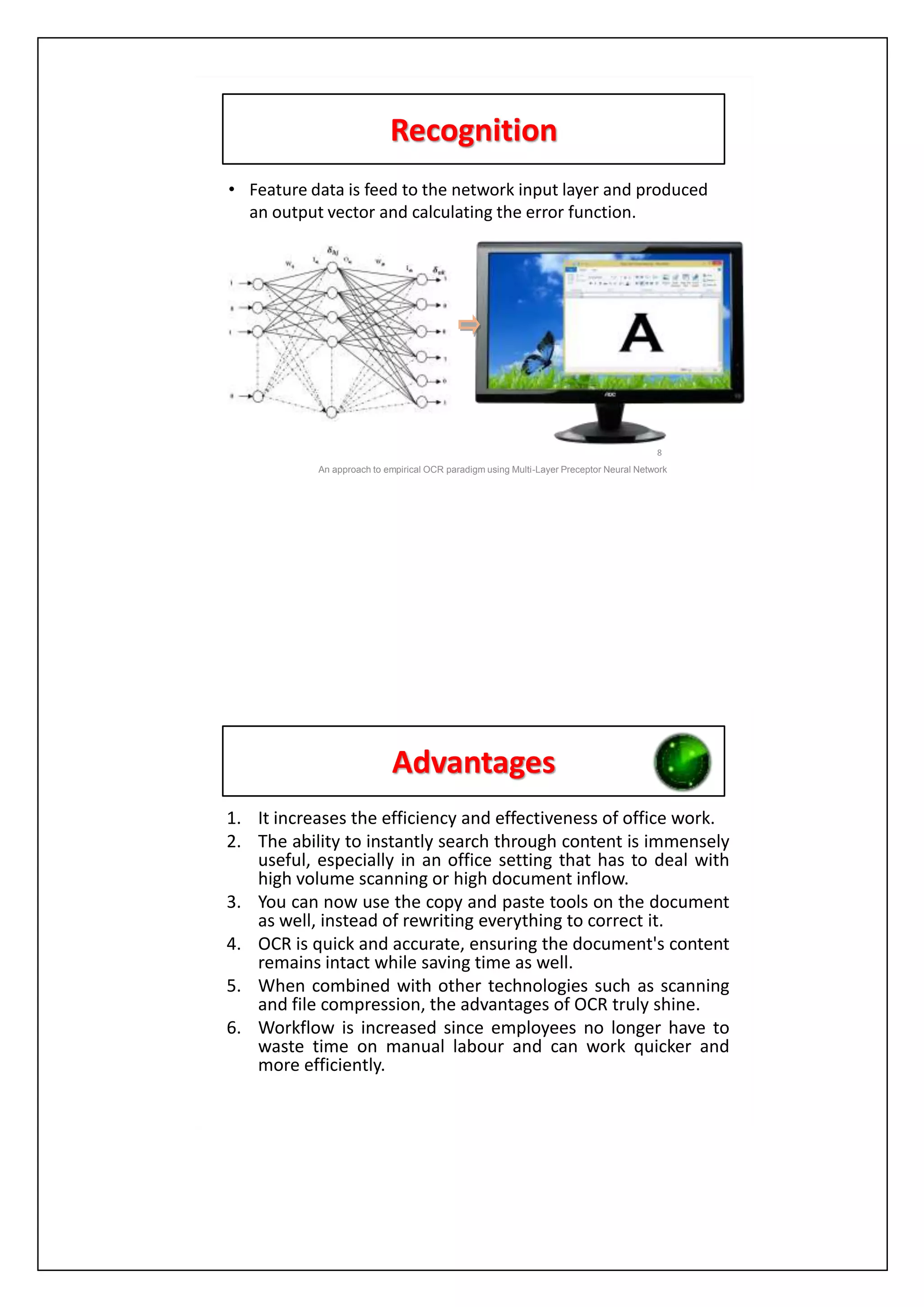 Recognition
• Feature data is feed to the network input layer and produced
an output vector and calculating the error function.
8
An approach to empirical OCR paradigm using Multi-Layer Preceptor Neural Network
Advantages
1. It increases the efficiency and effectiveness of office work.
2. The ability to instantly search through content is immensely
useful, especially in an office setting that has to deal with
high volume scanning or high document inflow.
3. You can now use the copy and paste tools on the document
as well, instead of rewriting everything to correct it.
4. OCR is quick and accurate, ensuring the document's content
remains intact while saving time as well.
5. When combined with other technologies such as scanning
and file compression, the advantages of OCR truly shine.
6. Workflow is increased since employees no longer have to
waste time on manual labour and can work quicker and
more efficiently.
 