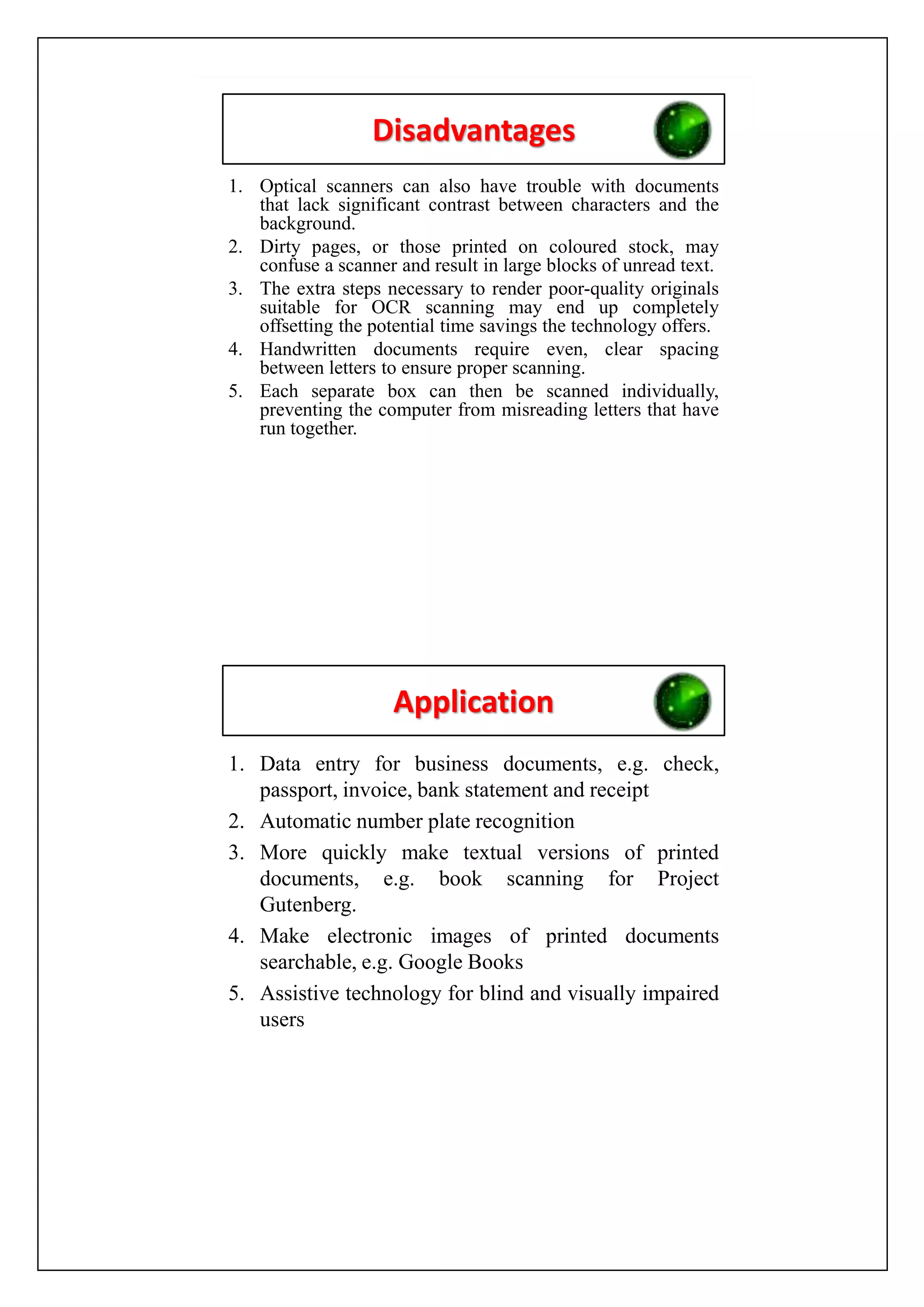 Disadvantages
1. Optical scanners can also have trouble with documents
that lack significant contrast between characters and the
background.
2. Dirty pages, or those printed on coloured stock, may
confuse a scanner and result in large blocks of unread text.
3. The extra steps necessary to render poor-quality originals
suitable for OCR scanning may end up completely
offsetting the potential time savings the technology offers.
4. Handwritten documents require even, clear spacing
between letters to ensure proper scanning.
5. Each separate box can then be scanned individually,
preventing the computer from misreading letters that have
run together.
Application
1. Data entry for business documents, e.g. check,
passport, invoice, bank statement and receipt
2. Automatic number plate recognition
3. More quickly make textual versions of printed
documents, e.g. book scanning for Project
Gutenberg.
4. Make electronic images of printed documents
searchable, e.g. Google Books
5. Assistive technology for blind and visually impaired
users
 