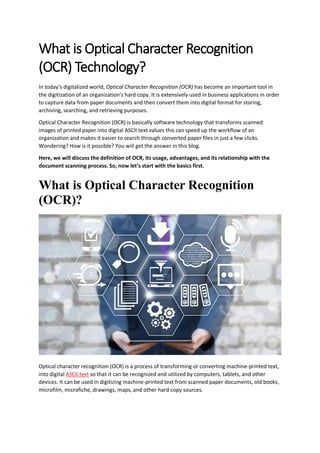 What is Optical Character Recognition
(OCR) Technology?
In today’s digitalized world, Optical Character Recognition (OCR) has become an important tool in
the digitization of an organization’s hard copy. It is extensively used in business applications in order
to capture data from paper documents and then convert them into digital format for storing,
archiving, searching, and retrieving purposes.
Optical Character Recognition (OCR) is basically software technology that transforms scanned
images of printed paper into digital ASCII text values this can speed up the workflow of an
organization and makes it easier to search through converted paper files in just a few clicks.
Wondering? How is it possible? You will get the answer in this blog.
Here, we will discuss the definition of OCR, its usage, advantages, and its relationship with the
document scanning process. So, now let’s start with the basics first.
What is Optical Character Recognition
(OCR)?
Optical character recognition (OCR) is a process of transforming or converting machine-printed text,
into digital ASCII text so that it can be recognized and utilized by computers, tablets, and other
devices. It can be used in digitizing machine-printed text from scanned paper documents, old books,
microfilm, microfiche, drawings, maps, and other hard copy sources.
 