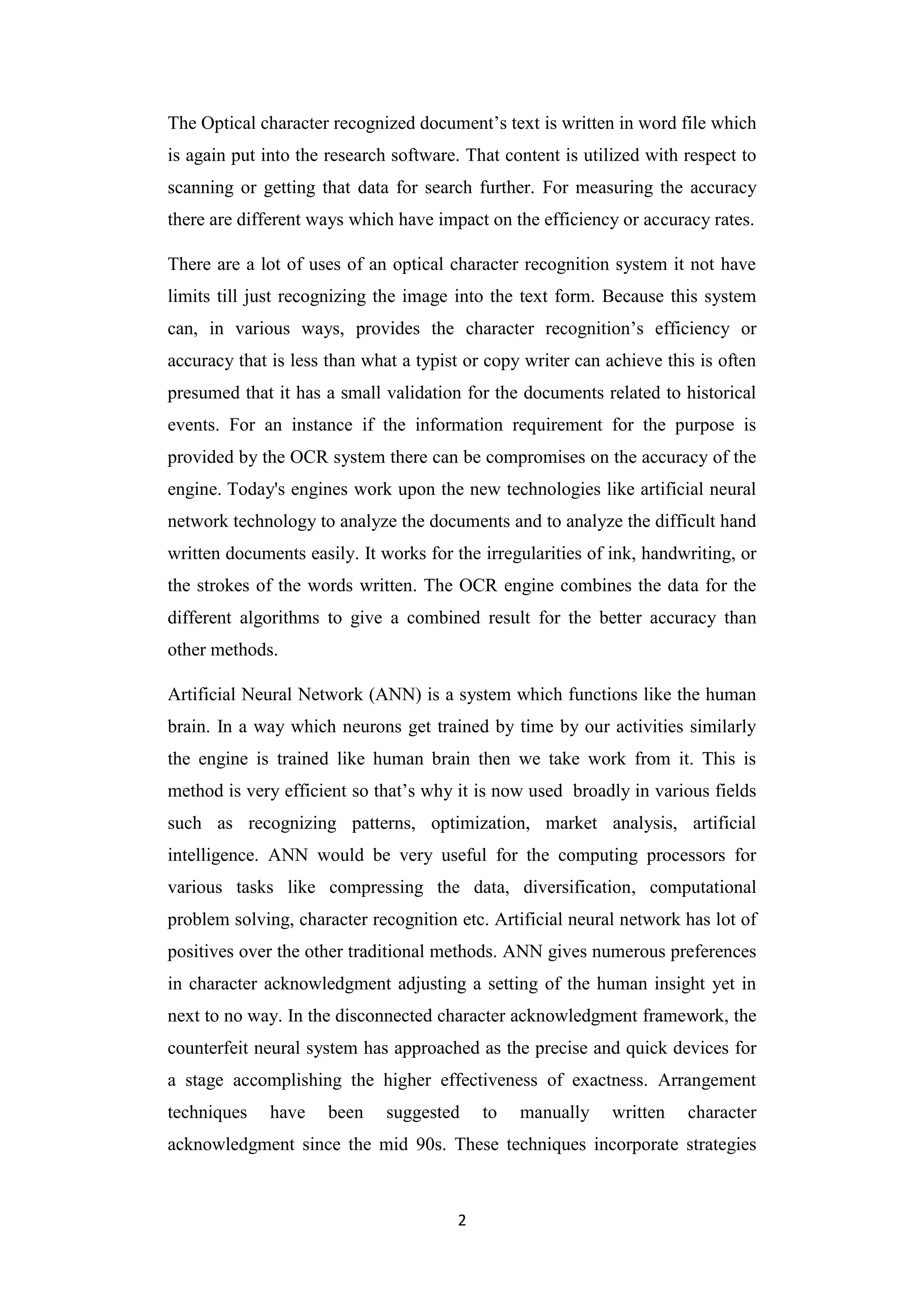 2
The Optical character recognized document‟s text is written in word file which
is again put into the research software. That content is utilized with respect to
scanning or getting that data for search further. For measuring the accuracy
there are different ways which have impact on the efficiency or accuracy rates.
There are a lot of uses of an optical character recognition system it not have
limits till just recognizing the image into the text form. Because this system
can, in various ways, provides the character recognition‟s efficiency or
accuracy that is less than what a typist or copy writer can achieve this is often
presumed that it has a small validation for the documents related to historical
events. For an instance if the information requirement for the purpose is
provided by the OCR system there can be compromises on the accuracy of the
engine. Today's engines work upon the new technologies like artificial neural
network technology to analyze the documents and to analyze the difficult hand
written documents easily. It works for the irregularities of ink, handwriting, or
the strokes of the words written. The OCR engine combines the data for the
different algorithms to give a combined result for the better accuracy than
other methods.
Artificial Neural Network (ANN) is a system which functions like the human
brain. In a way which neurons get trained by time by our activities similarly
the engine is trained like human brain then we take work from it. This is
method is very efficient so that‟s why it is now used broadly in various fields
such as recognizing patterns, optimization, market analysis, artificial
intelligence. ANN would be very useful for the computing processors for
various tasks like compressing the data, diversification, computational
problem solving, character recognition etc. Artificial neural network has lot of
positives over the other traditional methods. ANN gives numerous preferences
in character acknowledgment adjusting a setting of the human insight yet in
next to no way. In the disconnected character acknowledgment framework, the
counterfeit neural system has approached as the precise and quick devices for
a stage accomplishing the higher effectiveness of exactness. Arrangement
techniques have been suggested to manually written character
acknowledgment since the mid 90s. These techniques incorporate strategies
 