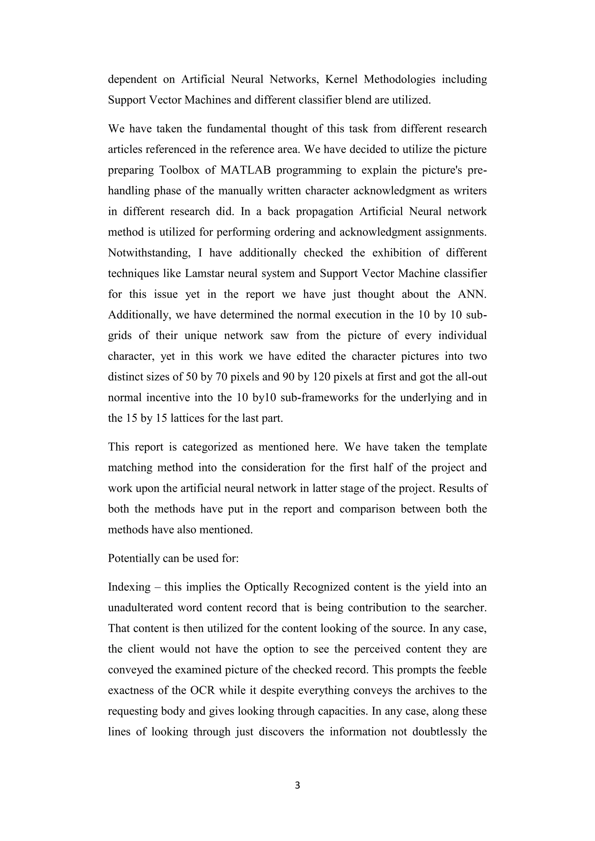 3
dependent on Artificial Neural Networks, Kernel Methodologies including
Support Vector Machines and different classifier blend are utilized.
We have taken the fundamental thought of this task from different research
articles referenced in the reference area. We have decided to utilize the picture
preparing Toolbox of MATLAB programming to explain the picture's pre-
handling phase of the manually written character acknowledgment as writers
in different research did. In a back propagation Artificial Neural network
method is utilized for performing ordering and acknowledgment assignments.
Notwithstanding, I have additionally checked the exhibition of different
techniques like Lamstar neural system and Support Vector Machine classifier
for this issue yet in the report we have just thought about the ANN.
Additionally, we have determined the normal execution in the 10 by 10 sub-
grids of their unique network saw from the picture of every individual
character, yet in this work we have edited the character pictures into two
distinct sizes of 50 by 70 pixels and 90 by 120 pixels at first and got the all-out
normal incentive into the 10 by10 sub-frameworks for the underlying and in
the 15 by 15 lattices for the last part.
This report is categorized as mentioned here. We have taken the template
matching method into the consideration for the first half of the project and
work upon the artificial neural network in latter stage of the project. Results of
both the methods have put in the report and comparison between both the
methods have also mentioned.
Potentially can be used for:
Indexing – this implies the Optically Recognized content is the yield into an
unadulterated word content record that is being contribution to the searcher.
That content is then utilized for the content looking of the source. In any case,
the client would not have the option to see the perceived content they are
conveyed the examined picture of the checked record. This prompts the feeble
exactness of the OCR while it despite everything conveys the archives to the
requesting body and gives looking through capacities. In any case, along these
lines of looking through just discovers the information not doubtlessly the
 