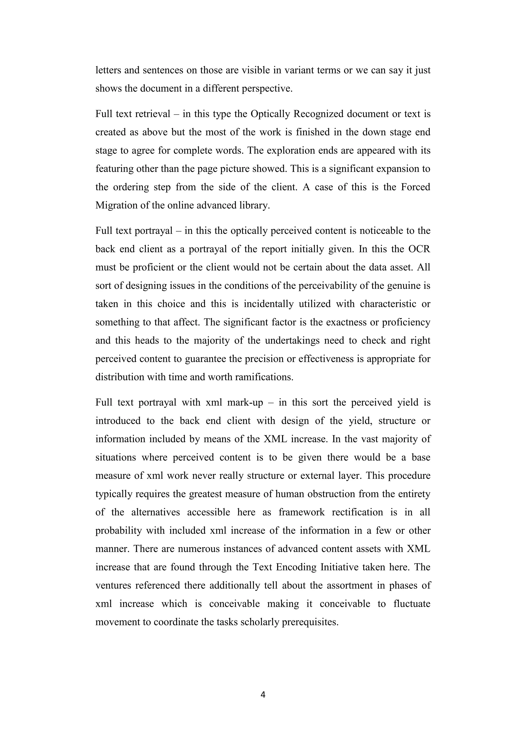 4
letters and sentences on those are visible in variant terms or we can say it just
shows the document in a different perspective.
Full text retrieval – in this type the Optically Recognized document or text is
created as above but the most of the work is finished in the down stage end
stage to agree for complete words. The exploration ends are appeared with its
featuring other than the page picture showed. This is a significant expansion to
the ordering step from the side of the client. A case of this is the Forced
Migration of the online advanced library.
Full text portrayal – in this the optically perceived content is noticeable to the
back end client as a portrayal of the report initially given. In this the OCR
must be proficient or the client would not be certain about the data asset. All
sort of designing issues in the conditions of the perceivability of the genuine is
taken in this choice and this is incidentally utilized with characteristic or
something to that affect. The significant factor is the exactness or proficiency
and this heads to the majority of the undertakings need to check and right
perceived content to guarantee the precision or effectiveness is appropriate for
distribution with time and worth ramifications.
Full text portrayal with xml mark-up – in this sort the perceived yield is
introduced to the back end client with design of the yield, structure or
information included by means of the XML increase. In the vast majority of
situations where perceived content is to be given there would be a base
measure of xml work never really structure or external layer. This procedure
typically requires the greatest measure of human obstruction from the entirety
of the alternatives accessible here as framework rectification is in all
probability with included xml increase of the information in a few or other
manner. There are numerous instances of advanced content assets with XML
increase that are found through the Text Encoding Initiative taken here. The
ventures referenced there additionally tell about the assortment in phases of
xml increase which is conceivable making it conceivable to fluctuate
movement to coordinate the tasks scholarly prerequisites.
 