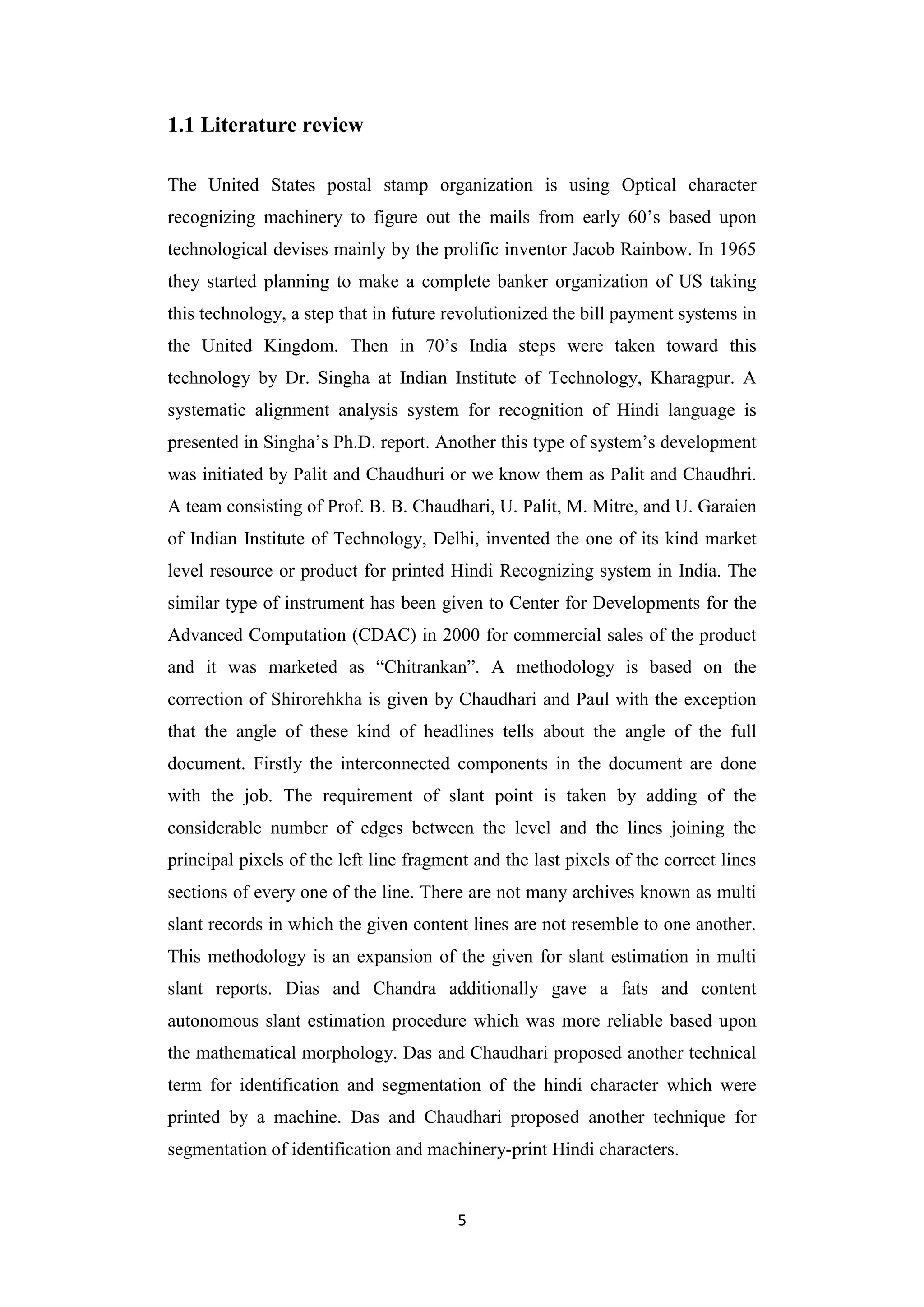 5
1.1 Literature review
The United States postal stamp organization is using Optical character
recognizing machinery to figure out the mails from early 60‟s based upon
technological devises mainly by the prolific inventor Jacob Rainbow. In 1965
they started planning to make a complete banker organization of US taking
this technology, a step that in future revolutionized the bill payment systems in
the United Kingdom. Then in 70‟s India steps were taken toward this
technology by Dr. Singha at Indian Institute of Technology, Kharagpur. A
systematic alignment analysis system for recognition of Hindi language is
presented in Singha‟s Ph.D. report. Another this type of system‟s development
was initiated by Palit and Chaudhuri or we know them as Palit and Chaudhri.
A team consisting of Prof. B. B. Chaudhari, U. Palit, M. Mitre, and U. Garaien
of Indian Institute of Technology, Delhi, invented the one of its kind market
level resource or product for printed Hindi Recognizing system in India. The
similar type of instrument has been given to Center for Developments for the
Advanced Computation (CDAC) in 2000 for commercial sales of the product
and it was marketed as “Chitrankan”. A methodology is based on the
correction of Shirorehkha is given by Chaudhari and Paul with the exception
that the angle of these kind of headlines tells about the angle of the full
document. Firstly the interconnected components in the document are done
with the job. The requirement of slant point is taken by adding of the
considerable number of edges between the level and the lines joining the
principal pixels of the left line fragment and the last pixels of the correct lines
sections of every one of the line. There are not many archives known as multi
slant records in which the given content lines are not resemble to one another.
This methodology is an expansion of the given for slant estimation in multi
slant reports. Dias and Chandra additionally gave a fats and content
autonomous slant estimation procedure which was more reliable based upon
the mathematical morphology. Das and Chaudhari proposed another technical
term for identification and segmentation of the hindi character which were
printed by a machine. Das and Chaudhari proposed another technique for
segmentation of identification and machinery-print Hindi characters.
 