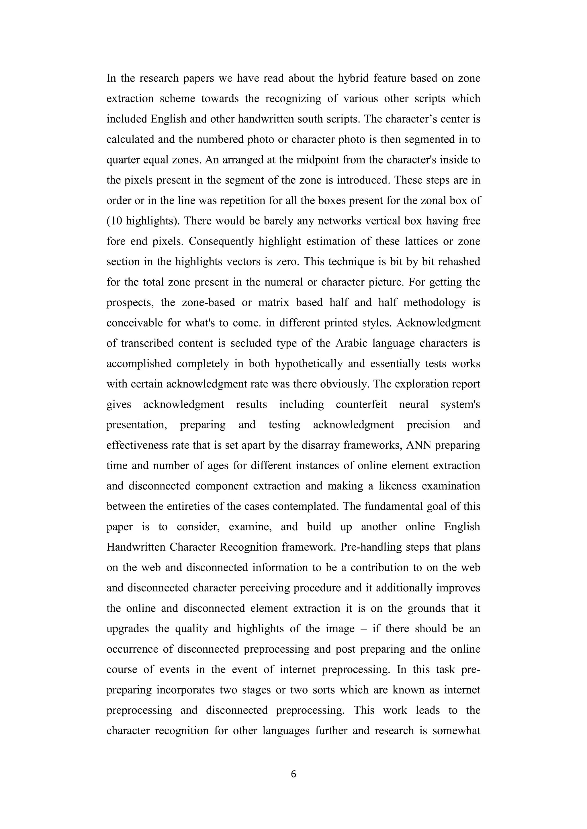 6
In the research papers we have read about the hybrid feature based on zone
extraction scheme towards the recognizing of various other scripts which
included English and other handwritten south scripts. The character‟s center is
calculated and the numbered photo or character photo is then segmented in to
quarter equal zones. An arranged at the midpoint from the character's inside to
the pixels present in the segment of the zone is introduced. These steps are in
order or in the line was repetition for all the boxes present for the zonal box of
(10 highlights). There would be barely any networks vertical box having free
fore end pixels. Consequently highlight estimation of these lattices or zone
section in the highlights vectors is zero. This technique is bit by bit rehashed
for the total zone present in the numeral or character picture. For getting the
prospects, the zone-based or matrix based half and half methodology is
conceivable for what's to come. in different printed styles. Acknowledgment
of transcribed content is secluded type of the Arabic language characters is
accomplished completely in both hypothetically and essentially tests works
with certain acknowledgment rate was there obviously. The exploration report
gives acknowledgment results including counterfeit neural system's
presentation, preparing and testing acknowledgment precision and
effectiveness rate that is set apart by the disarray frameworks, ANN preparing
time and number of ages for different instances of online element extraction
and disconnected component extraction and making a likeness examination
between the entireties of the cases contemplated. The fundamental goal of this
paper is to consider, examine, and build up another online English
Handwritten Character Recognition framework. Pre-handling steps that plans
on the web and disconnected information to be a contribution to on the web
and disconnected character perceiving procedure and it additionally improves
the online and disconnected element extraction it is on the grounds that it
upgrades the quality and highlights of the image – if there should be an
occurrence of disconnected preprocessing and post preparing and the online
course of events in the event of internet preprocessing. In this task pre-
preparing incorporates two stages or two sorts which are known as internet
preprocessing and disconnected preprocessing. This work leads to the
character recognition for other languages further and research is somewhat
 