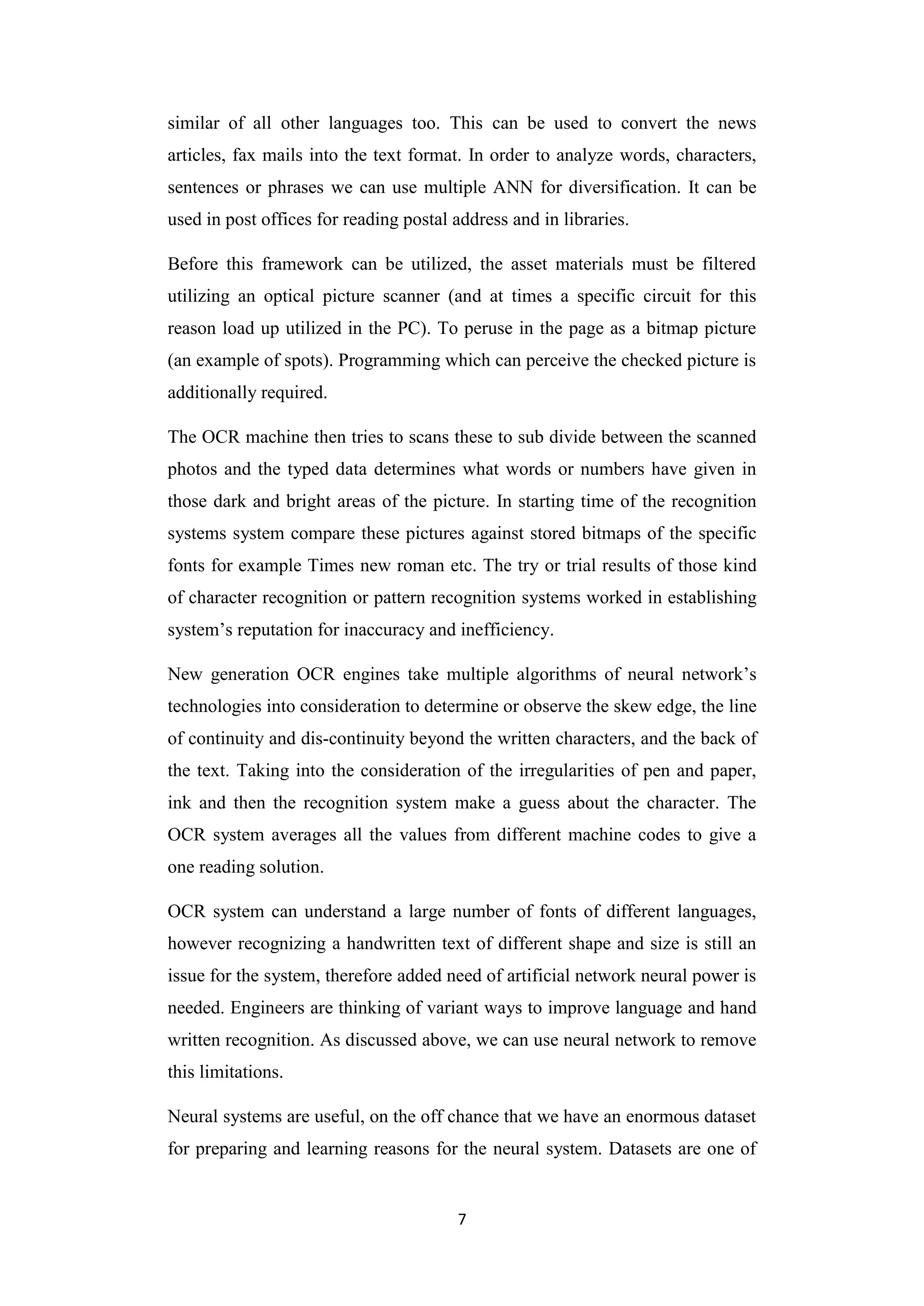 7
similar of all other languages too. This can be used to convert the news
articles, fax mails into the text format. In order to analyze words, characters,
sentences or phrases we can use multiple ANN for diversification. It can be
used in post offices for reading postal address and in libraries.
Before this framework can be utilized, the asset materials must be filtered
utilizing an optical picture scanner (and at times a specific circuit for this
reason load up utilized in the PC). To peruse in the page as a bitmap picture
(an example of spots). Programming which can perceive the checked picture is
additionally required.
The OCR machine then tries to scans these to sub divide between the scanned
photos and the typed data determines what words or numbers have given in
those dark and bright areas of the picture. In starting time of the recognition
systems system compare these pictures against stored bitmaps of the specific
fonts for example Times new roman etc. The try or trial results of those kind
of character recognition or pattern recognition systems worked in establishing
system‟s reputation for inaccuracy and inefficiency.
New generation OCR engines take multiple algorithms of neural network‟s
technologies into consideration to determine or observe the skew edge, the line
of continuity and dis-continuity beyond the written characters, and the back of
the text. Taking into the consideration of the irregularities of pen and paper,
ink and then the recognition system make a guess about the character. The
OCR system averages all the values from different machine codes to give a
one reading solution.
OCR system can understand a large number of fonts of different languages,
however recognizing a handwritten text of different shape and size is still an
issue for the system, therefore added need of artificial network neural power is
needed. Engineers are thinking of variant ways to improve language and hand
written recognition. As discussed above, we can use neural network to remove
this limitations.
Neural systems are useful, on the off chance that we have an enormous dataset
for preparing and learning reasons for the neural system. Datasets are one of
 