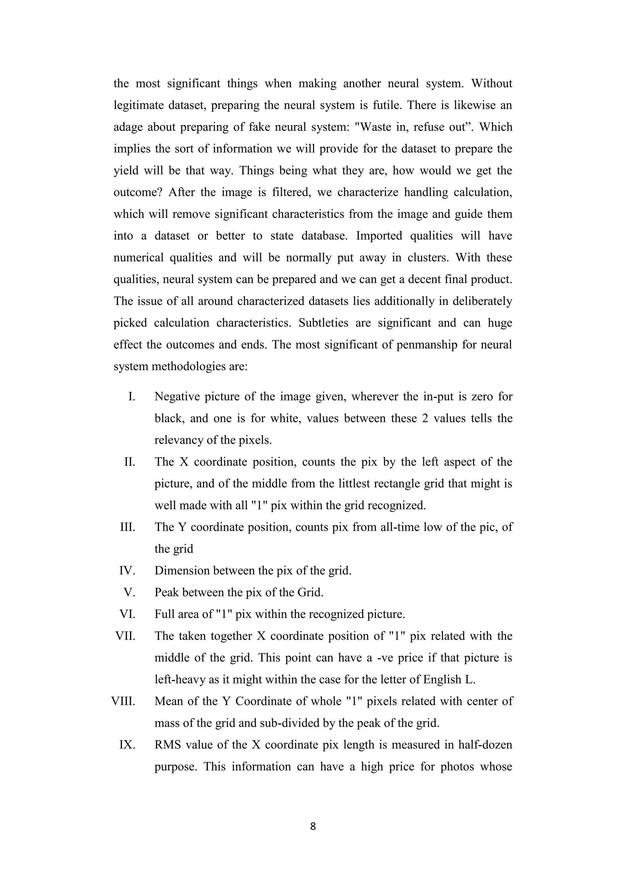 8
the most significant things when making another neural system. Without
legitimate dataset, preparing the neural system is futile. There is likewise an
adage about preparing of fake neural system: "Waste in, refuse out”. Which
implies the sort of information we will provide for the dataset to prepare the
yield will be that way. Things being what they are, how would we get the
outcome? After the image is filtered, we characterize handling calculation,
which will remove significant characteristics from the image and guide them
into a dataset or better to state database. Imported qualities will have
numerical qualities and will be normally put away in clusters. With these
qualities, neural system can be prepared and we can get a decent final product.
The issue of all around characterized datasets lies additionally in deliberately
picked calculation characteristics. Subtleties are significant and can huge
effect the outcomes and ends. The most significant of penmanship for neural
system methodologies are:
I. Negative picture of the image given, wherever the in-put is zero for
black, and one is for white, values between these 2 values tells the
relevancy of the pixels.
II. The X coordinate position, counts the pix by the left aspect of the
picture, and of the middle from the littlest rectangle grid that might is
well made with all "1" pix within the grid recognized.
III. The Y coordinate position, counts pix from all-time low of the pic, of
the grid
IV. Dimension between the pix of the grid.
V. Peak between the pix of the Grid.
VI. Full area of "1" pix within the recognized picture.
VII. The taken together X coordinate position of "1" pix related with the
middle of the grid. This point can have a -ve price if that picture is
left-heavy as it might within the case for the letter of English L.
VIII. Mean of the Y Coordinate of whole "1" pixels related with center of
mass of the grid and sub-divided by the peak of the grid.
IX. RMS value of the X coordinate pix length is measured in half-dozen
purpose. This information can have a high price for photos whose
 
