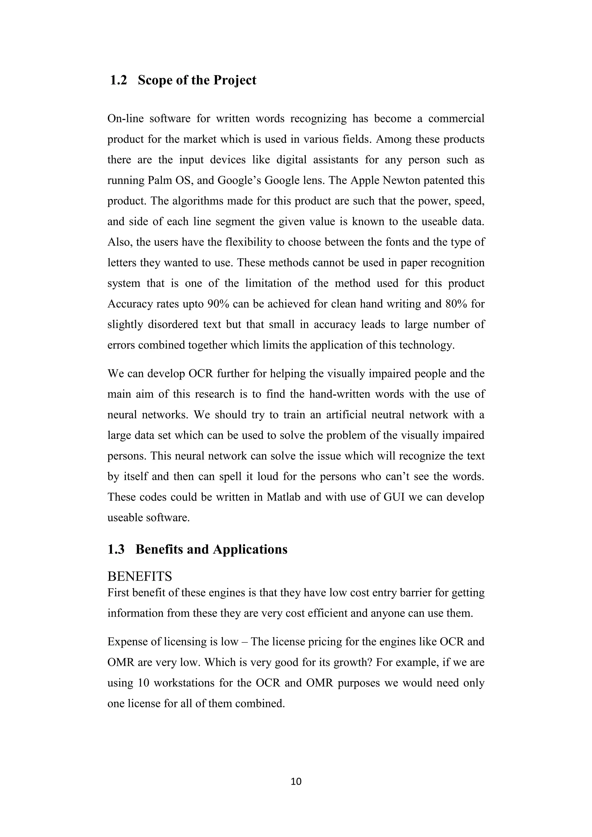 10
1.2 Scope of the Project
On-line software for written words recognizing has become a commercial
product for the market which is used in various fields. Among these products
there are the input devices like digital assistants for any person such as
running Palm OS, and Google‟s Google lens. The Apple Newton patented this
product. The algorithms made for this product are such that the power, speed,
and side of each line segment the given value is known to the useable data.
Also, the users have the flexibility to choose between the fonts and the type of
letters they wanted to use. These methods cannot be used in paper recognition
system that is one of the limitation of the method used for this product
Accuracy rates upto 90% can be achieved for clean hand writing and 80% for
slightly disordered text but that small in accuracy leads to large number of
errors combined together which limits the application of this technology.
We can develop OCR further for helping the visually impaired people and the
main aim of this research is to find the hand-written words with the use of
neural networks. We should try to train an artificial neutral network with a
large data set which can be used to solve the problem of the visually impaired
persons. This neural network can solve the issue which will recognize the text
by itself and then can spell it loud for the persons who can‟t see the words.
These codes could be written in Matlab and with use of GUI we can develop
useable software.
1.3 Benefits and Applications
BENEFITS
First benefit of these engines is that they have low cost entry barrier for getting
information from these they are very cost efficient and anyone can use them.
Expense of licensing is low – The license pricing for the engines like OCR and
OMR are very low. Which is very good for its growth? For example, if we are
using 10 workstations for the OCR and OMR purposes we would need only
one license for all of them combined.
 