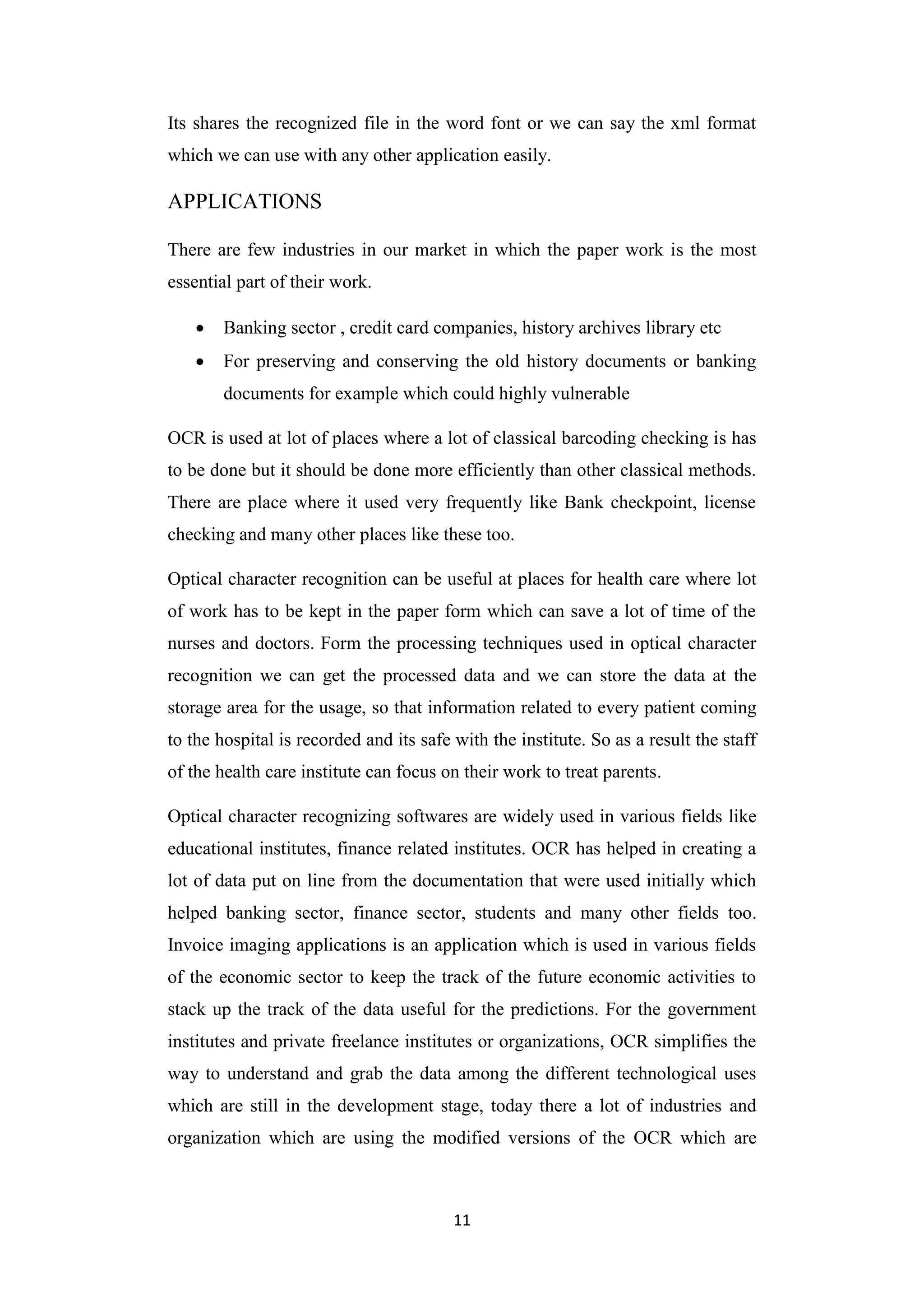 11
Its shares the recognized file in the word font or we can say the xml format
which we can use with any other application easily.
APPLICATIONS
There are few industries in our market in which the paper work is the most
essential part of their work.
 Banking sector , credit card companies, history archives library etc
 For preserving and conserving the old history documents or banking
documents for example which could highly vulnerable
OCR is used at lot of places where a lot of classical barcoding checking is has
to be done but it should be done more efficiently than other classical methods.
There are place where it used very frequently like Bank checkpoint, license
checking and many other places like these too.
Optical character recognition can be useful at places for health care where lot
of work has to be kept in the paper form which can save a lot of time of the
nurses and doctors. Form the processing techniques used in optical character
recognition we can get the processed data and we can store the data at the
storage area for the usage, so that information related to every patient coming
to the hospital is recorded and its safe with the institute. So as a result the staff
of the health care institute can focus on their work to treat parents.
Optical character recognizing softwares are widely used in various fields like
educational institutes, finance related institutes. OCR has helped in creating a
lot of data put on line from the documentation that were used initially which
helped banking sector, finance sector, students and many other fields too.
Invoice imaging applications is an application which is used in various fields
of the economic sector to keep the track of the future economic activities to
stack up the track of the data useful for the predictions. For the government
institutes and private freelance institutes or organizations, OCR simplifies the
way to understand and grab the data among the different technological uses
which are still in the development stage, today there a lot of industries and
organization which are using the modified versions of the OCR which are
 