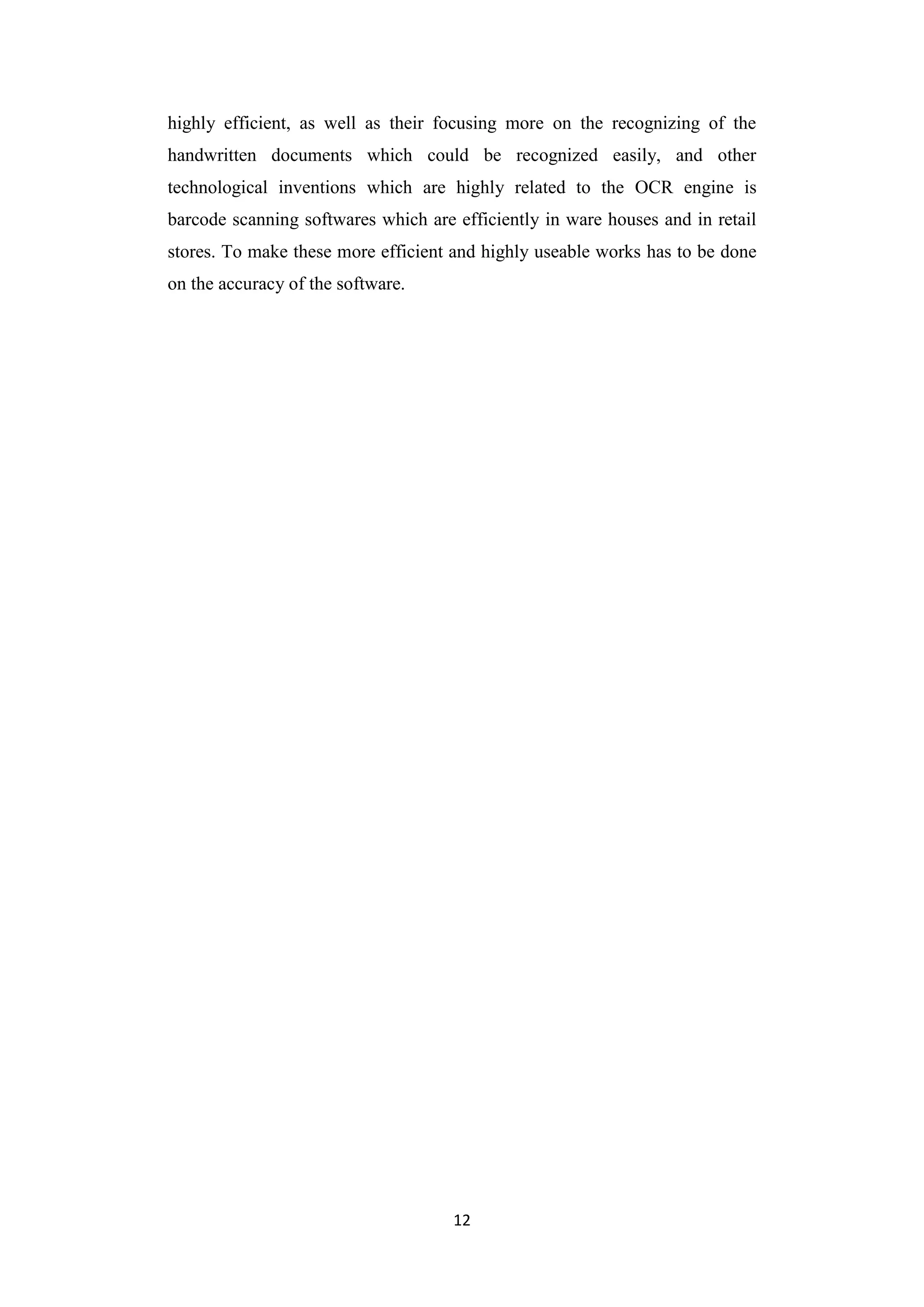 12
highly efficient, as well as their focusing more on the recognizing of the
handwritten documents which could be recognized easily, and other
technological inventions which are highly related to the OCR engine is
barcode scanning softwares which are efficiently in ware houses and in retail
stores. To make these more efficient and highly useable works has to be done
on the accuracy of the software.
 