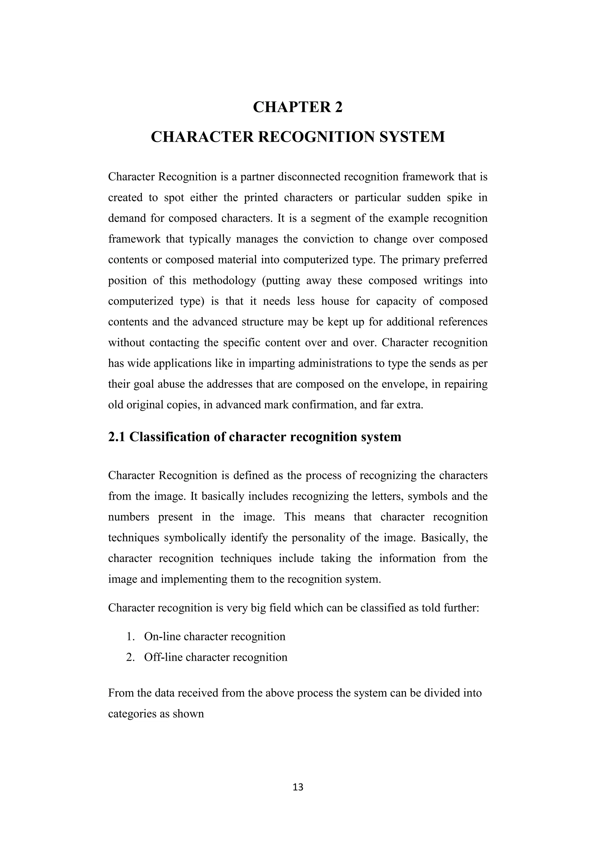 13
CHAPTER 2
CHARACTER RECOGNITION SYSTEM
Character Recognition is a partner disconnected recognition framework that is
created to spot either the printed characters or particular sudden spike in
demand for composed characters. It is a segment of the example recognition
framework that typically manages the conviction to change over composed
contents or composed material into computerized type. The primary preferred
position of this methodology (putting away these composed writings into
computerized type) is that it needs less house for capacity of composed
contents and the advanced structure may be kept up for additional references
without contacting the specific content over and over. Character recognition
has wide applications like in imparting administrations to type the sends as per
their goal abuse the addresses that are composed on the envelope, in repairing
old original copies, in advanced mark confirmation, and far extra.
2.1 Classification of character recognition system
Character Recognition is defined as the process of recognizing the characters
from the image. It basically includes recognizing the letters, symbols and the
numbers present in the image. This means that character recognition
techniques symbolically identify the personality of the image. Basically, the
character recognition techniques include taking the information from the
image and implementing them to the recognition system.
Character recognition is very big field which can be classified as told further:
1. On-line character recognition
2. Off-line character recognition
From the data received from the above process the system can be divided into
categories as shown
 