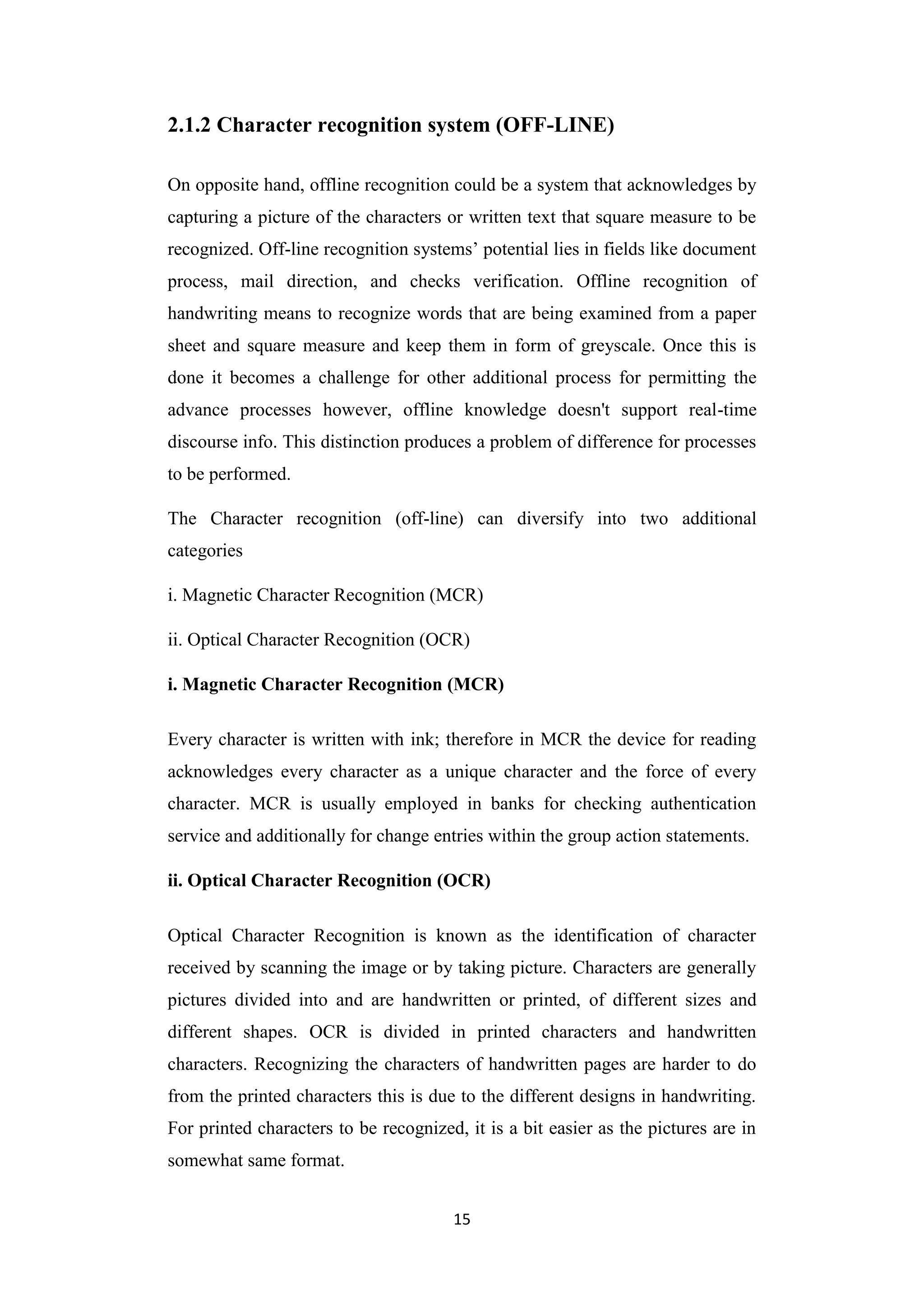 15
2.1.2 Character recognition system (OFF-LINE)
On opposite hand, offline recognition could be a system that acknowledges by
capturing a picture of the characters or written text that square measure to be
recognized. Off-line recognition systems‟ potential lies in fields like document
process, mail direction, and checks verification. Offline recognition of
handwriting means to recognize words that are being examined from a paper
sheet and square measure and keep them in form of greyscale. Once this is
done it becomes a challenge for other additional process for permitting the
advance processes however, offline knowledge doesn't support real-time
discourse info. This distinction produces a problem of difference for processes
to be performed.
The Character recognition (off-line) can diversify into two additional
categories
i. Magnetic Character Recognition (MCR)
ii. Optical Character Recognition (OCR)
i. Magnetic Character Recognition (MCR)
Every character is written with ink; therefore in MCR the device for reading
acknowledges every character as a unique character and the force of every
character. MCR is usually employed in banks for checking authentication
service and additionally for change entries within the group action statements.
ii. Optical Character Recognition (OCR)
Optical Character Recognition is known as the identification of character
received by scanning the image or by taking picture. Characters are generally
pictures divided into and are handwritten or printed, of different sizes and
different shapes. OCR is divided in printed characters and handwritten
characters. Recognizing the characters of handwritten pages are harder to do
from the printed characters this is due to the different designs in handwriting.
For printed characters to be recognized, it is a bit easier as the pictures are in
somewhat same format.
 