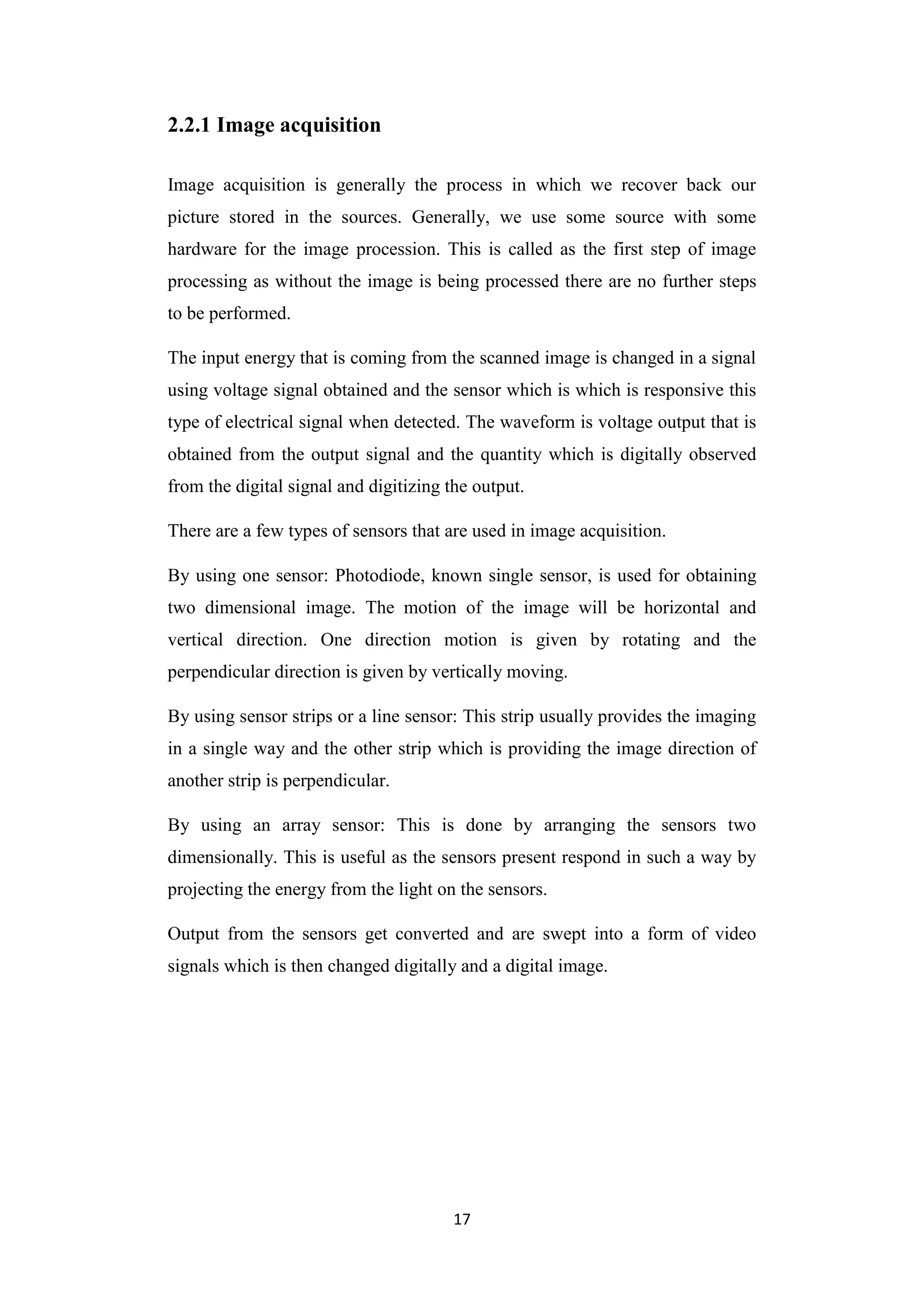 17
2.2.1 Image acquisition
Image acquisition is generally the process in which we recover back our
picture stored in the sources. Generally, we use some source with some
hardware for the image procession. This is called as the first step of image
processing as without the image is being processed there are no further steps
to be performed.
The input energy that is coming from the scanned image is changed in a signal
using voltage signal obtained and the sensor which is which is responsive this
type of electrical signal when detected. The waveform is voltage output that is
obtained from the output signal and the quantity which is digitally observed
from the digital signal and digitizing the output.
There are a few types of sensors that are used in image acquisition.
By using one sensor: Photodiode, known single sensor, is used for obtaining
two dimensional image. The motion of the image will be horizontal and
vertical direction. One direction motion is given by rotating and the
perpendicular direction is given by vertically moving.
By using sensor strips or a line sensor: This strip usually provides the imaging
in a single way and the other strip which is providing the image direction of
another strip is perpendicular.
By using an array sensor: This is done by arranging the sensors two
dimensionally. This is useful as the sensors present respond in such a way by
projecting the energy from the light on the sensors.
Output from the sensors get converted and are swept into a form of video
signals which is then changed digitally and a digital image.
 